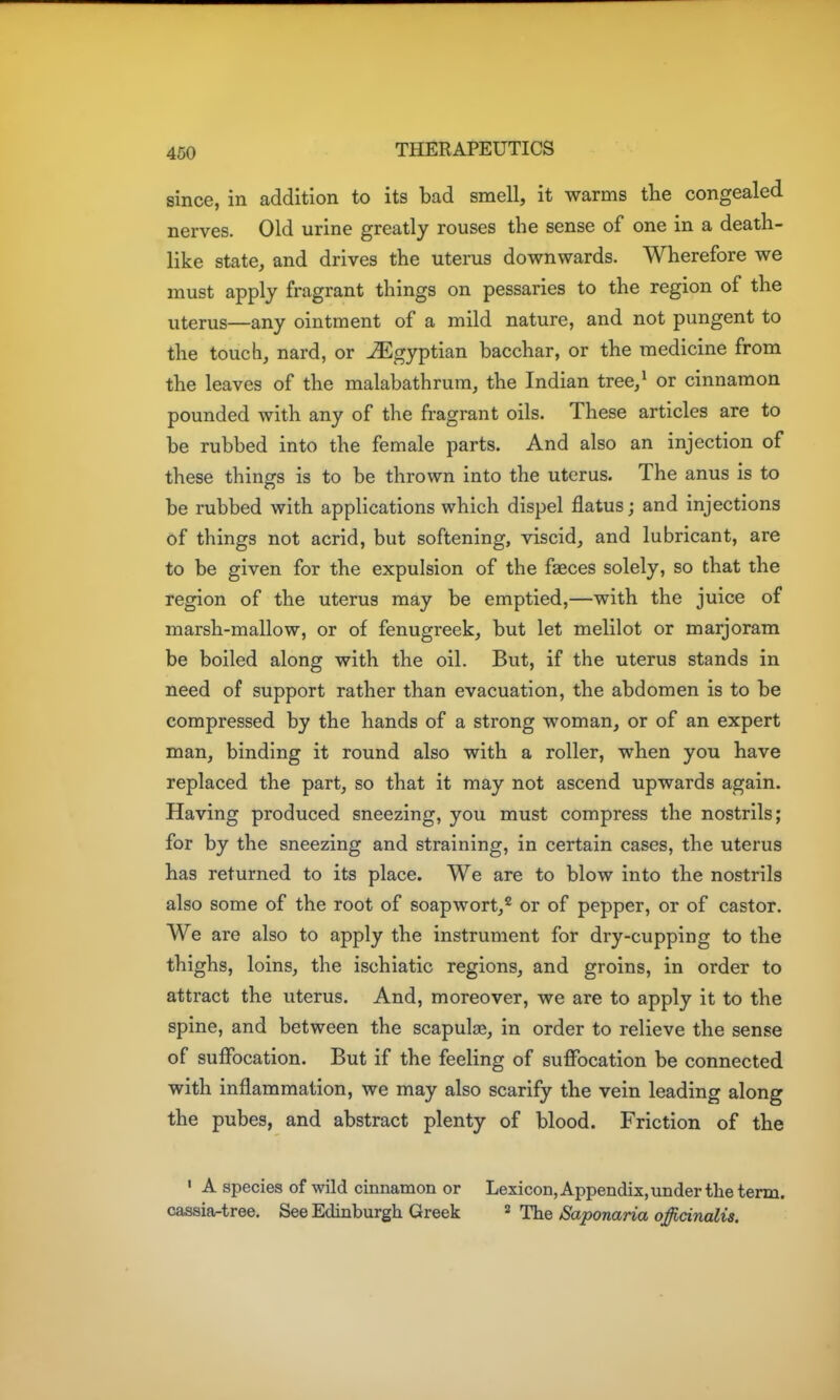 since, in addition to its bad smell, it warms the congealed nerves. Old urine greatly rouses the sense of one in a death- like state, and drives the uterus downwards. Wherefore we must apply fragrant things on pessaries to the region of the uterus—any ointment of a mild nature, and not pungent to the touch, nard, or Egyptian bacchar, or the medicine from the leaves of the malabathrum, the Indian tree,^ or cinnamon pounded with any of the fragrant oils. These articles are to be rubbed into the female parts. And also an injection of these things is to be thrown into the uterus. The anus is to be rubbed with applications which dispel flatus; and injections of things not acrid, but softening, viscid, and lubricant, are to be given for the expulsion of the faeces solely, so that the region of the uterus may be emptied,—with the juice of marsh-mallow, or of fenugreek, but let melilot or marjoram be boiled along with the oil. But, if the uterus stands in need of support rather than evacuation, the abdomen is to be compressed by the hands of a strong woman, or of an expert man, binding it round also with a roller, when you have replaced the part, so that it may not ascend upwards again. Having produced sneezing, you must compress the nostrils; for by the sneezing and straining, in certain cases, the uterus has returned to its place. We are to blow into the nostrils also some of the root of soapwort,^ or of pepper, or of castor. We are also to apply the instrument for dry-cupping to the thighs, loins, the ischiatic regions, and groins, in order to attract the uterus. And, moreover, we are to apply it to the spine, and between the scapulae, in order to relieve the sense of suffocation. But if the feeling of suffocation be connected with inflammation, we may also scarify the vein leading along the pubes, and abstract plenty of blood. Friction of the ' A species of wild cinnamon or Lexicon, Appendix, under the term, casaiartree. See Edinburgh Greek » The Saponaria officinalis.