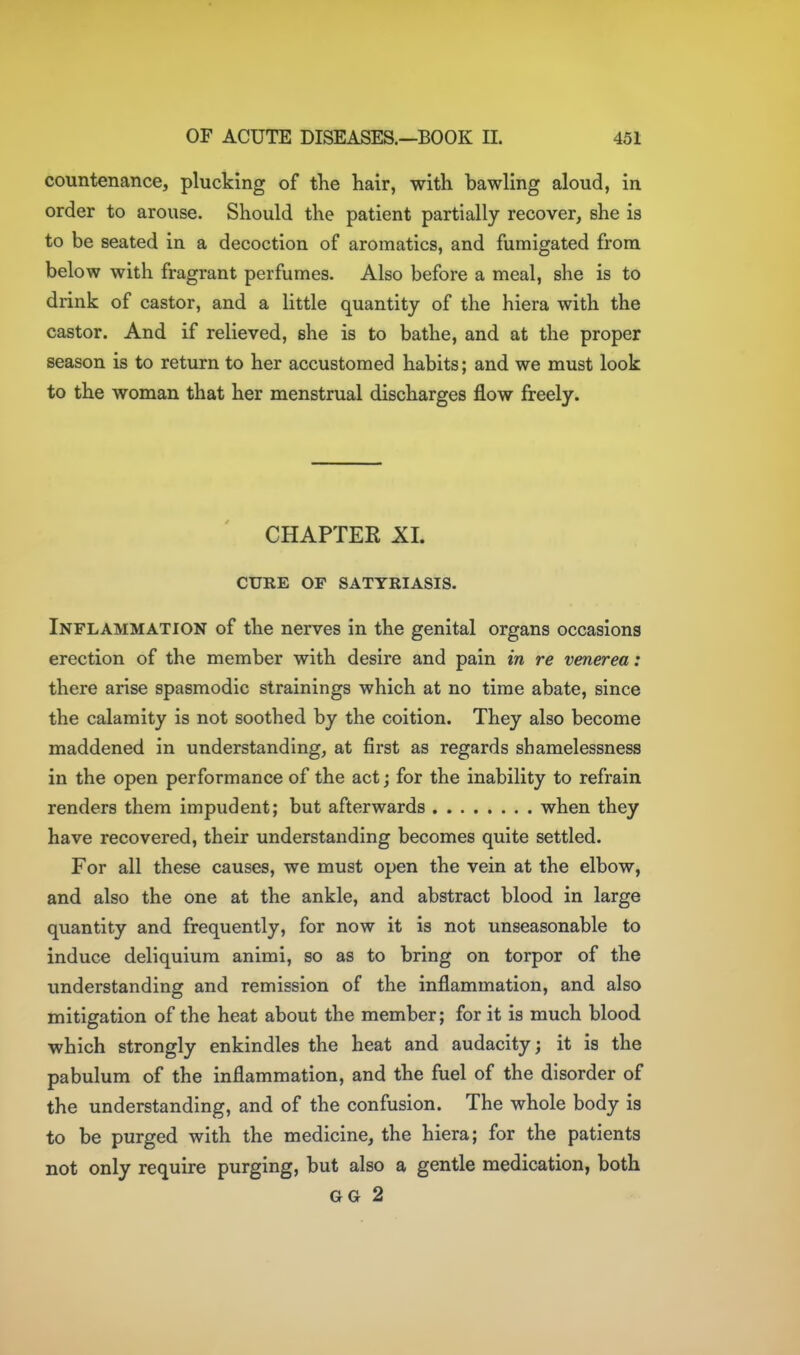 countenance, plucking of the hair, with bawling aloud, in order to arouse. Should the patient partially recover, she is to be seated in a decoction of aromatics, and fumigated from below with fragrant perfumes. Also before a meal, she is to drink of castor, and a little quantity of the hiera with the castor. And if relieved, she is to bathe, and at the proper season is to return to her accustomed habits; and we must look to the woman that her menstrual discharges flow freely. CHAPTER XI. CURE OP SATYRIASIS. Inflammation of the nerves in the genital organs occasions erection of the member with desire and pain in re venerea: there arise spasmodic strainings which at no time abate, since the calamity is not soothed by the coition. They also become maddened in understanding, at first as regards shamelessness in the open performance of the act; for the inability to refrain renders them impudent; but afterwards when they have recovered, their understanding becomes quite settled. For all these causes, we must open the vein at the elbow, and also the one at the ankle, and abstract blood in large quantity and frequently, for now it is not unseasonable to induce deliquiura animi, so as to bring on torpor of the understanding and remission of the inflammation, and also mitigation of the heat about the member; for it is much blood which strongly enkindles the heat and audacity; it is the pabulum of the inflammation, and the fuel of the disorder of the understanding, and of the confusion. The whole body is to be purged with the medicine, the hiera; for the patients not only require purging, but also a gentle medication, both GG 2