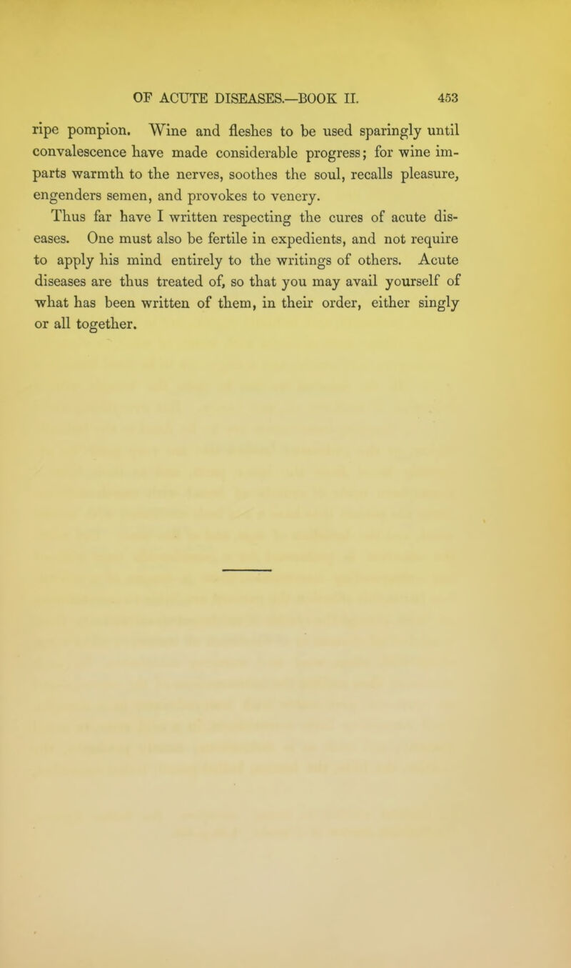 ripe pompion. Wine and fleshes to be used sparingly until convalescence have made considerable progress; for wine im- parts warmth to the nerves, soothes the soul, recalls pleasure, engenders semen, and provokes to venery. Thus far have I written respecting the cures of acute dis- eases. One must also be fertile in expedients, and not require to apply his mind entirely to the writings of others. Acute diseases are thus treated of, so that you may avail yourself of what has been written of them, in their order, either singly or all together.