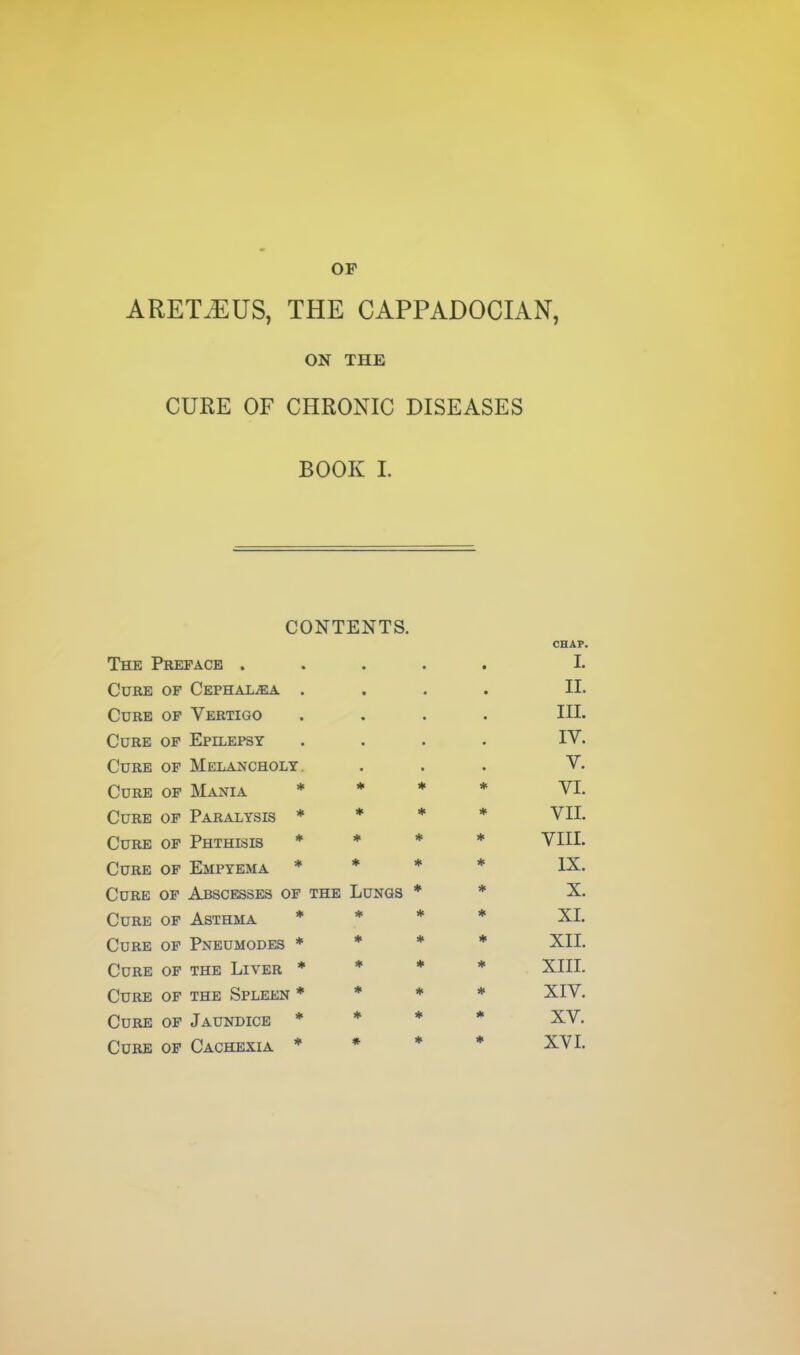 OP ARETiEUS, THE CAPPADOCIAN, ON THE CURE OF CHRONIC DISEASES BOOK 1. CONTENTS. CHAP. The Preface . I. Cure of Cephal^a . II. Cure of Vertigo III. Cure of Epilepsy IV. Cure of Melancholy. V. Cure of Mania * * * * VI. Cure of Paralysis * * * VIL Cure of Phthisis * * * * VIIL Cure of Empyema * * * * IX. Cure of Abscesses of the Lungs * # X. Cure of Asthma * * * * XL Cure of Pneumodes * * * ♦ XIL Cure of the Liver * * * XIII. Cure of the Spleen * # ♦ * XIV. Cure of Jaundice * * * * XV. Cure of Cachexia *