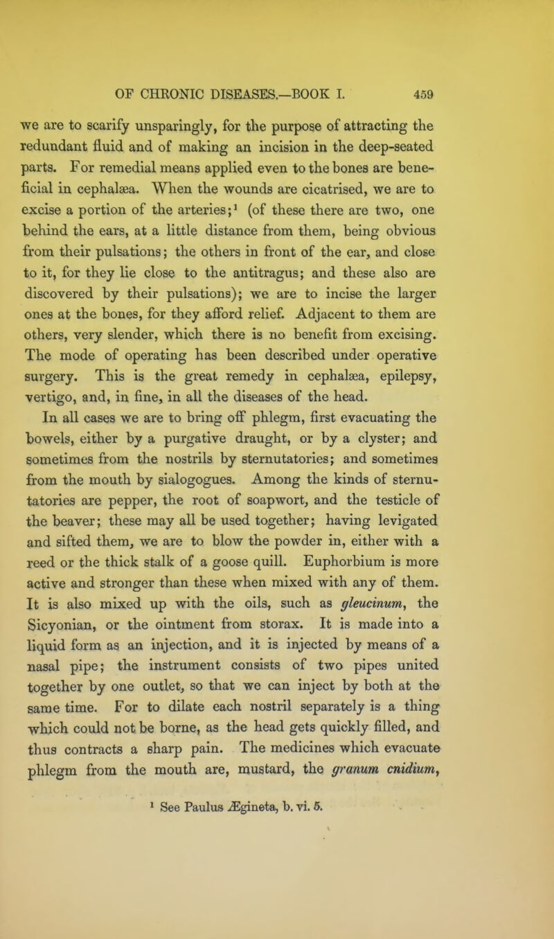 we are to scarify unsparingly, for the purpose of attracting the redundant fluid and of making an incision in the deep-seated parts. For remedial means applied even to the bones are bene- ficial in cephalaea. When the wounds are cicatrised, we are to excise a portion of the arteries;' (of these there are two, one behind the ears, at a little distance from them, being obvious from their pulsations; the others in front of the ear, and close to it, for they lie close to the antitragus; and these also are discovered by their pulsations); we are to incise the larger ones at the bones, for they afford relief. Adjacent to them are others, very slender, which there is no benefit from excising. The mode of operating has been described under operative surgery. This is the great remedy in cephalaea, epilepsy, vertigo, and, in fine, in all the diseases of the head. In all cases we are to bring off phlegm, first evacuating the bowels, either by a purgative draught, or by a clyster; and sometimes from the nostrils by sternutatories; and sometimes from the mouth by sialogogues. Among the kinds of sternu- tatories are pepper, the root of soapwort, and the testicle of the beaver; these may all be used together; having levigated and sifted them, we are to blow the powder in, either with a reed or the thick stalk of a goose quill. Euphorbium is more active and stronger than these when mixed with any of them. It is also mixed up with the oils, such as gleucinum, the Sicyonian, or the ointment from storax. It is made into a liquid form as an injection, and it is injected by means of a nasal pipe; the instrument consists of two pipes united together by one outlet, so that we can inject by both at the same time. For to dilate each nostril separately is a thing which could not be borne, as the head gets quickly filled, and thus contracts a sharp pain. The medicines which evacuate phlegm from the mouth are, mustard, the granum cnidiumy * See Paulus ^Egineta, b. vi. 5.