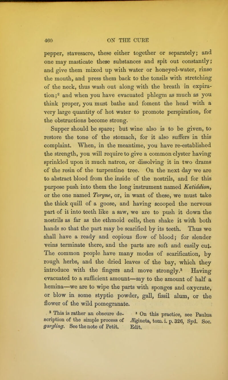 pepper, stavesacre, these either together or separately; and one may masticate these substances and spit out constantly; and give them mixed up with water or honeyed-water, rinse the mouth, and press them back to the tonsils with stretching of the neck, thus wash out along with the breath in expira- tion ;2 and when you have evacuated phlegm as much as you think proper, you must bathe and foment the head with a very large quantity of hot water to promote perspiration, for the obstructions become strong. Supper should be spare; but wine also is to be given, to restore the tone of the stomach, for it also suffers in this complaint. When, in the meantime, you have re-established the strength, you will require to give a common clyster having sprinkled upon it much natron, or dissolving it in two drams of the resin of the turpentine tree. On the next day we are to abstract blood from the inside of the nostrils, and for this purpose push into them the long instrument named Katiddiorij or the one named Toryne, or, in want of these, we must take the thick quill of a goose, and having scooped the nervous part of it into teeth Hke a saw, we are to push it down the nostrils as far as the ethmoid cells, then shake it with both hands so that the part may be scarified by its teeth. Thus we shall have a ready and copious flow of blood; for slender veins terminate there, and the parts are soft and easily cut. The common people have many modes of scarification, by rough herbs, and the dried leaves of the bay, which they introduce with the fingers and move strongly.^ Having evacuated to a sufficient amount—say to the amount of half a hemina—we are to wipe the parts with sponges and oxycrate, or blow in some styptic powder, gall, fissil alum, or the flower of the wild pomegranate. ' This is rather an obscure de- » On this practice, see Paulus scription of the simple process of ^gineta, torn. i. p. 326, Syd. Soc. gargling. See the note of Petit. Edit.