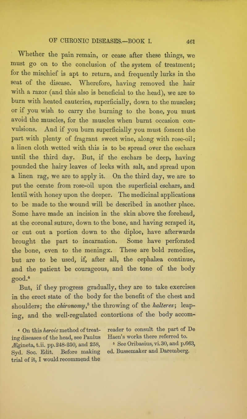 Whether the pain remain, or cease after these things, we must go on to the conclusion of the system of treatment; for the mischief is apt to return, and frequently lurks in the seat of the disease. Wherefore, having removed the hair with a razor (and this also is beneficial to the head), we are to burn with heated cauteries, superficially, down to the muscles; or if you wish to carry the burning to the bone, you must avoid the muscles, for the muscles when burnt occasion con- vulsions. And if you burn superficially you must foment the part with plenty of fragrant sweet wine, along with rose-oil; a linen cloth wetted with this is to be spread over the eschars until the third day. But, if the eschars be deep, having pounded the hairy leaves of leeks with salt, and spread upon a linen rag, we are to apply it. On the third day, we are to put the cerate from rose-oil upon the superficial eschars, and lentil with honey upon the deeper. The medicinal applications to be made to the wound will be described in another place. Some have made an incision in the skin above the forehead, at the coronal suture, down to the bone, and having scraped it, or cut out a portion down to the diploe, have afterwards brought the part to incarnation. Some have perforated the bone, even to the meningx. These are bold remedies, but are to be used, if, after all, the cephalsea continue, and the patient be courageous, and the tone of the body good.* But, if they progress gradually, they are to take exercises in the erect state of the body for the benefit of the chest and shoulders; the chironomy^ the throwing of the halteres\ leap- ing, and the well-regulated contortions of the body accom- * On this Aeroic method of treat- reader to consult the part of De ing diseases of the head, see Paulus Haen's works there referred to. iEgineta, t.ii. pp.248-250, and 258, » See Oribasius, vi.30, and p.663, Syd. Soc. Edit. Before making ed. Bussemaker and Daremberg. trial of it, I would recommend the