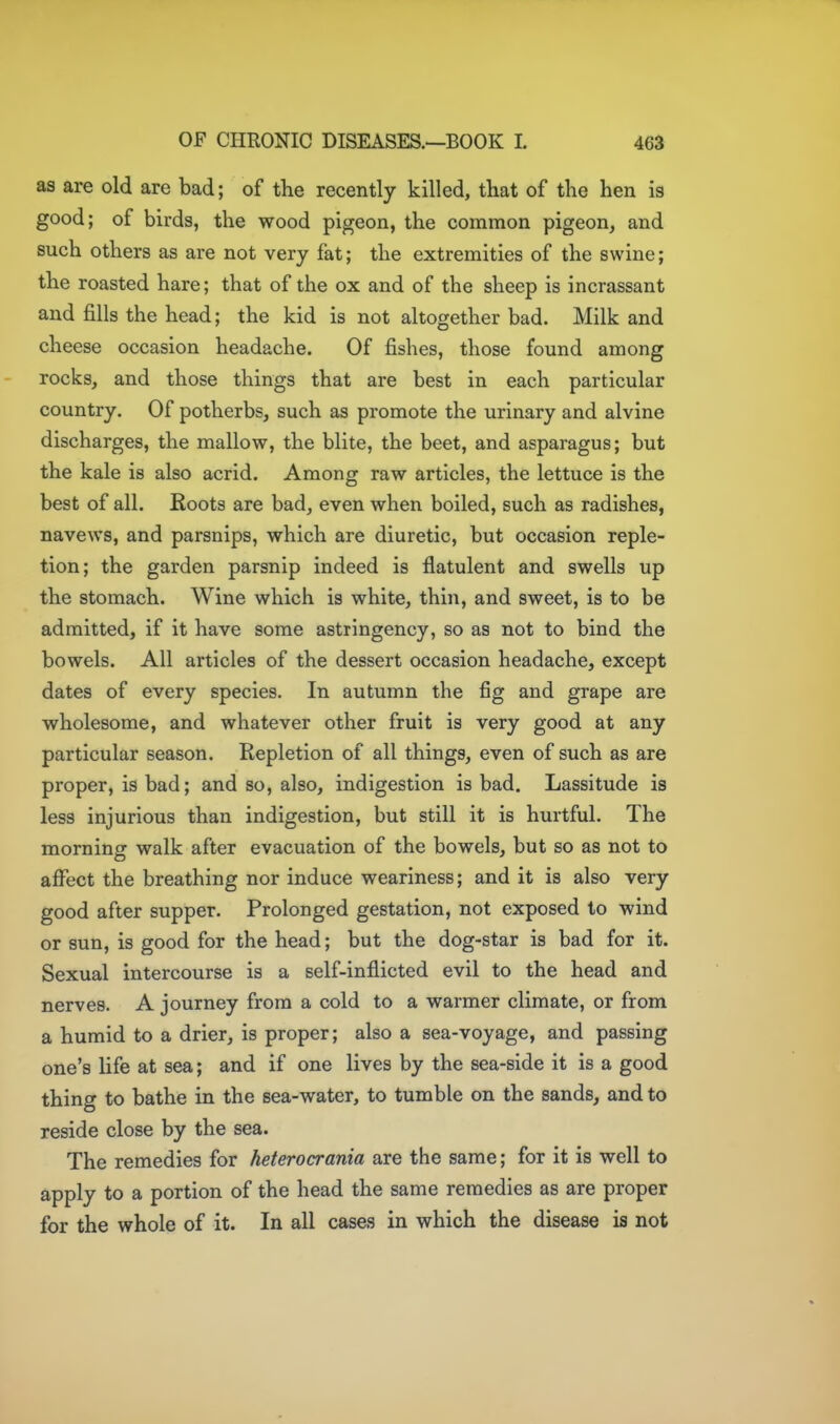 as are old are bad; of the recently killed, that of the hen is good; of birds, the wood pigeon, the common pigeon, and such others as are not very fat; the extremities of the swine; the roasted hare; that of the ox and of the sheep is incrassant and fills the head; the kid is not altogether bad. Milk and cheese occasion headache. Of fishes, those found among rocks, and those things that are best in each particular country. Of potherbs, such as promote the urinary and alvine discharges, the mallow, the blite, the beet, and asparagus; but the kale is also acrid. Among raw articles, the lettuce is the best of all. Roots are bad, even when boiled, such as radishes, navews, and parsnips, which are diuretic, but occasion reple- tion; the garden parsnip indeed is flatulent and swells up the stomach. Wine which is white, thin, and sweet, is to be admitted, if it have some astringency, so as not to bind the bowels. All articles of the dessert occasion headache, except dates of every species. In autumn the fig and grape are wholesome, and whatever other fruit is very good at any particular season. Repletion of all things, even of such as are proper, is bad; and so, also, indigestion is bad. Lassitude is less injurious than indigestion, but still it is hurtful. The morning walk after evacuation of the bowels, but so as not to afi^ect the breathing nor induce weariness; and it is also very good after supper. Prolonged gestation, not exposed to wind or sun, is good for the head; but the dog-star is bad for it. Sexual intercourse is a self-inflicted evil to the head and nerves. A journey from a cold to a warmer climate, or from a humid to a drier, is proper; also a sea-voyage, and passing one's life at sea; and if one lives by the sea-side it is a good thing to bathe in the sea-water, to tumble on the sands, and to reside close by the sea. The remedies for heterocrania are the same; for it is well to apply to a portion of the head the same remedies as are proper for the whole of it. In all cases in which the disease is not