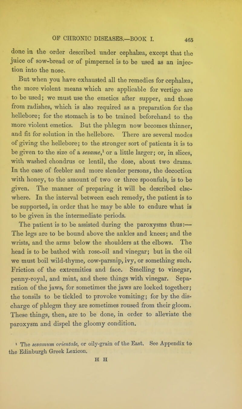 done in tlie order described under cepKalaea, except that tlie juice of sow-bread or of pimpernel is to be used as an injec- tion into the nose. But when you have exhausted all the remedies for cephalcea, the more violent means which are applicable for vertigo are to be used; we must use the emetics after supper, and those from radishes, which is also required as a preparation for the hellebore; for the stomach is to be trained beforehand to the more violent emetics. But the phlegm now becomes thinner, and fit for solution in the hellebore. There are several modes of giving the hellebore; to the stronger sort of patients it is to be given to the size of a sesame,^ or a little larger; or, in slices, with washed chondrus or lentil, the dose, about two drams. In the case of feebler and more slender persons, the decoction with honey, to the amount of two or three spoonfuls, is to be given. The manner of preparing it will be described else- where. In the interval between each remedy, the patient is to be supported, in order that he may be able to endure what is to be given in the intermediate periods. The patient is to be assisted during the paroxysms thus:— The legs are to be bound above the ankles and knees; and the wrists, and the arms below the shoulders at the elbows. The head is to be bathed with rose-oil and vinegar; but in the oil we must boil wild-thyme, cow-parsnip, ivy, or something such. Friction of the extremities and face. Smelling to vinegar, penny-royal, and mint, and these things with vinegar. Sepa- ration of the jaws, for sometimes the jaws are locked together; the tonsils to be tickled to provoke vomiting; for by the dis- charge of phlegm they are sometimes roused from their gloom. These things, then, are to be done, in order to alleviate the paroxysm and dispel the gloomy condition. 1 The sesamum orientale, or oily-grain of the East. See Appendix to the Edinburgh Greek Lexicon, H H