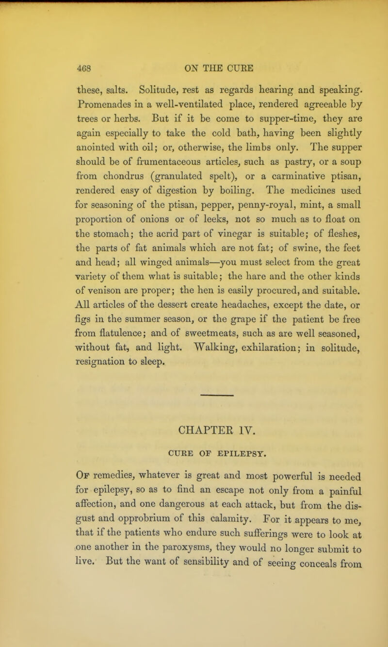 these, salts. Solitude, rest as regards hearing and speaking. Promenades in a well-ventilated place, rendered agreeable by trees or herbs. But if it be come to supper-time, they are again especially to take the cold bath, having been slightly anointed with oil; or, otherwise, the limbs only. The supper should be of frumentaceous articles, such as pastry, or a soup from chondrus (granulated spelt), or a carminative ptisan, rendered easy of digestion by boiling. The medicines used for seasoning of the ptisan, pepper, penny-royal, mint, a small proportion of onions or of leeks, not so much as to float on the stomach; the acrid part of vinegar is suitable; of fleshes, the parts of fat animals which are not fat; of swine, the feet and head; all winged animals—you must select from the great variety of them what is suitable; the hare and the other kinds of venison are proper; the hen is easily procured, and suitable. All articles of the dessert create headaches, except the date, or figs in the summer season, or the grape if the patient be free from flatulence; and of sweetmeats, such as are well seasoned, without fat, and light. Walking, exhilaration; in solitude, resignation to sleep. CHAPTER IV. CURE OF EPILEPSY. Of remedies, whatever is great and most powerful is needed for epilepsy, so as to find an escape not only from a painful affection, and one dangerous at each attack, but from the dis- gust and opprobrium of this calamity. For it appears to me, that if the patients who endure such sufferings were to look at one another in the paroxysms, they would no longer submit to live. But the want of sensibility and of seeing conceals from