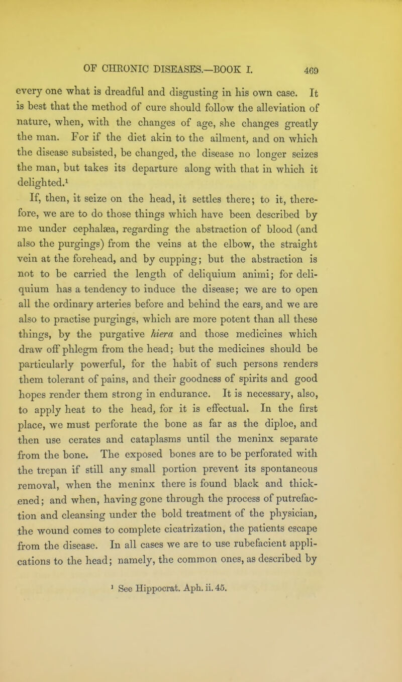 ever}'- one what is dreadful and disgusting in his own case. It is best that the method of cure should follow the alleviation of nature, when, with the changes of age, she changes greatly the man. For if the diet akin to the ailment, and on which the disease subsisted, be changed, the disease no longer seizes the man, but takes its departure along with that in which it delighted.^ If, then, it seize on the head, it settles there; to it, there- fore, we are to do those things which have been described by me under cephalgea, regarding the abstraction of blood (and also the purgings) from the veins at the elbow, the straight vein at the forehead, and by cupping; but the abstraction is not to be carried the length of deliquium animi; for deli- quium has a tendency to induce the disease; we are to open all the ordinary arteries before and behind the ears, and we are also to practise purgings, which are more potent than all these things, by the purgative hiera and those medicines which draw off phlegm from the head; but the medicines should be particularly powerful, for the habit of such persons renders them tolerant of pains, and their goodness of spirits and good hopes render them strong in endurance. It is necessary, also, to apply heat to the head, for it is effectual. In the first place, we must perforate the bone as far as the diploe, and then use cerates and cataplasms until the meninx separate from the bone. The exposed bones are to be perforated with the trepan if still any small portion prevent its spontaneous removal, when the meninx there is found black and thick- ened ; and when, having gone through the process of putrefac- tion and cleansing under the bold treatment of the physician, the wound comes to complete cicatrization, the patients escape from the disease. In all cases we are to use rubefacient appli- cations to the head; namely, the common ones, as described by ' See Hippocrat. Aph. ii. 45.