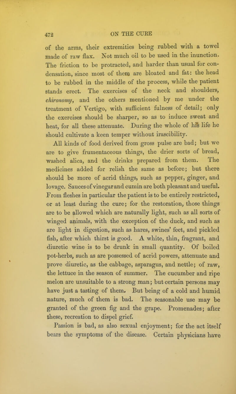 of the arms, their extremities being rubbed with a towel made of raw flax. Not much oil to be used in the inunction. The friction to be protracted, and harder than usual for con- densation, since most of them are bloated and fat: the head to be rubbed in the middle of the process, while the patient stands erect. The exercises of the neck and shoulders, chironomy, and the others mentioned by me under the treatment of Vertigo, with sufficient fulness of detail; only the exercises should be sharper, so as to induce sweat and heat, for all these attenuate. During the whole of his life he should cultivate a keen temper without irascibility. All kinds of food derived from gross pulse are bad; but we are to give frumentaceous things, the drier sorts of bread, washed alica, and the drinks prepared from them. The medicines added for relish the same as before; but there should be more of acrid things, such as pepper, ginger, and lovage. Sauces of vinegar and cumin are both pleasant and useful. From fleshes in particular the patient is to be entirely restricted, or at least during the cure; for the restoration, those things are to be allowed which are naturally light, such as all sorts of winged animals, with the exception of the duck, and such as are light in digestion, such as hares, swines' feet, and pickled fish, after which thirst is good. A white, thin, fragrant, and diuretic wine is to be drunk in small quantity. Of boiled pot-herbs, such as are possessed of acrid powers, attenuate and prove diuretic, as the cabbage, asparagus, and nettle; of raw, the lettuce in the season of summer. The cucumber and ripe melon are unsuitable to a strong man; but certain persons may have just a tasting of them. But being of a cold and humid nature, much of them is bad. The seasonable use may be granted of the green fig and the grape. Promenades; after these, recreation to dispel grief. Passion is bad, as also sexual enjoyment; for the act itself bears the symptoms of the disease. Certain physicians have