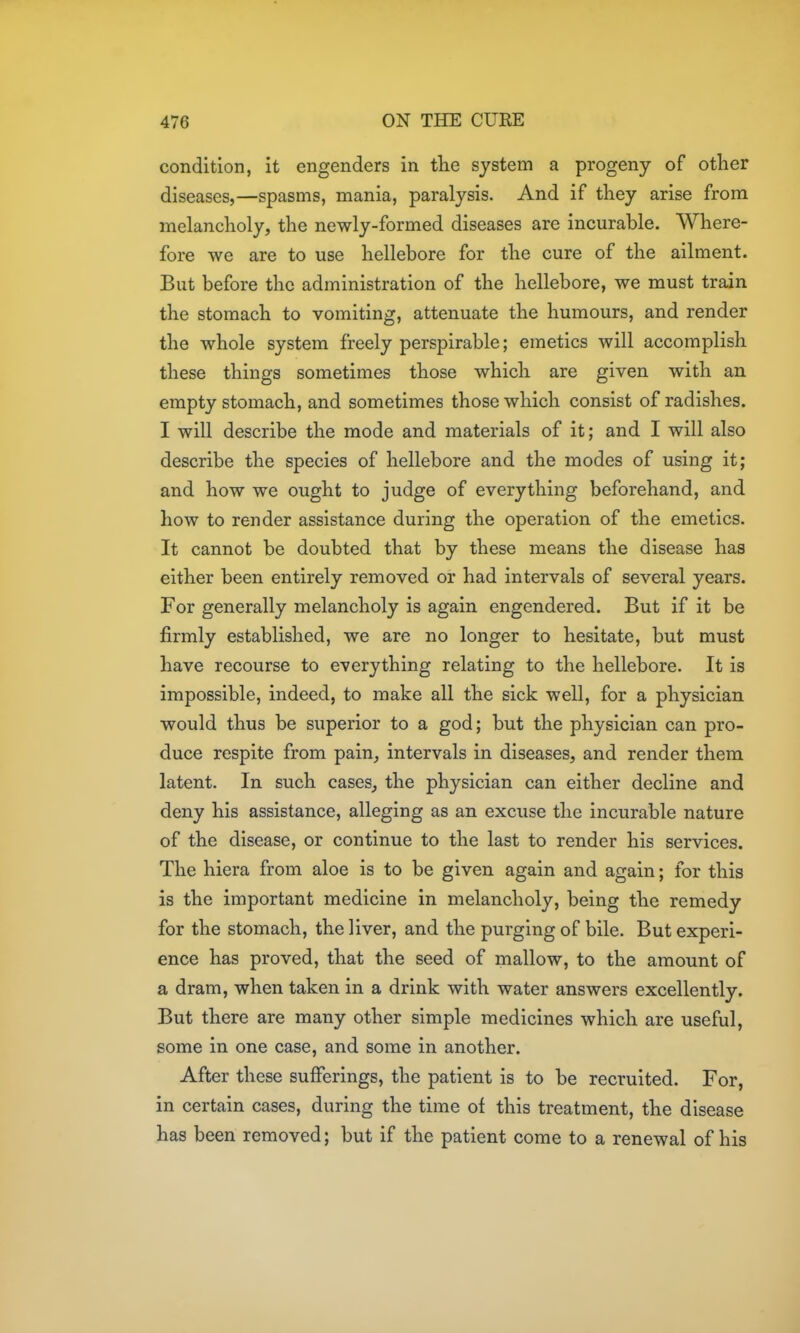 condition, it engenders in the system a progeny of other diseases,—spasms, mania, paralysis. And if they arise from melancholy, the newly-formed diseases are incurable. Where- fore we are to use hellebore for the cure of the ailment. But before the administration of the hellebore, we must train the stomach to vomiting, attenuate the humours, and render the whole system freely perspirable; emetics will accomplish these things sometimes those which are given with an empty stomach, and sometimes those which consist of radishes. I will describe the mode and materials of it; and I will also describe the species of hellebore and the modes of using it; and how we ought to judge of everything beforehand, and how to render assistance during the operation of the emetics. It cannot be doubted that by these means the disease has either been entirely removed or had intervals of several years. For generally melancholy is again engendered. But if it be firmly established, we are no longer to hesitate, but must have recourse to everything relating to the hellebore. It is impossible, indeed, to make all the sick well, for a physician would thus be superior to a god; but the physician can pro- duce respite from pain, intervals in diseases, and render them latent. In such cases, the physician can either decline and deny his assistance, alleging as an excuse the incurable nature of the disease, or continue to the last to render his services. The hiera from aloe is to be given again and again; for this is the important medicine in melancholy, being the remedy for the stomach, the liver, and the purging of bile. But experi- ence has proved, that the seed of mallow, to the amount of a dram, when taken in a drink with water answers excellently. But there are many other simple medicines which are useful, some in one case, and some in another. After these sufferings, the patient is to be recruited. For, in certain cases, during the time of this treatment, the disease has been removed; but if the patient come to a renewal of his