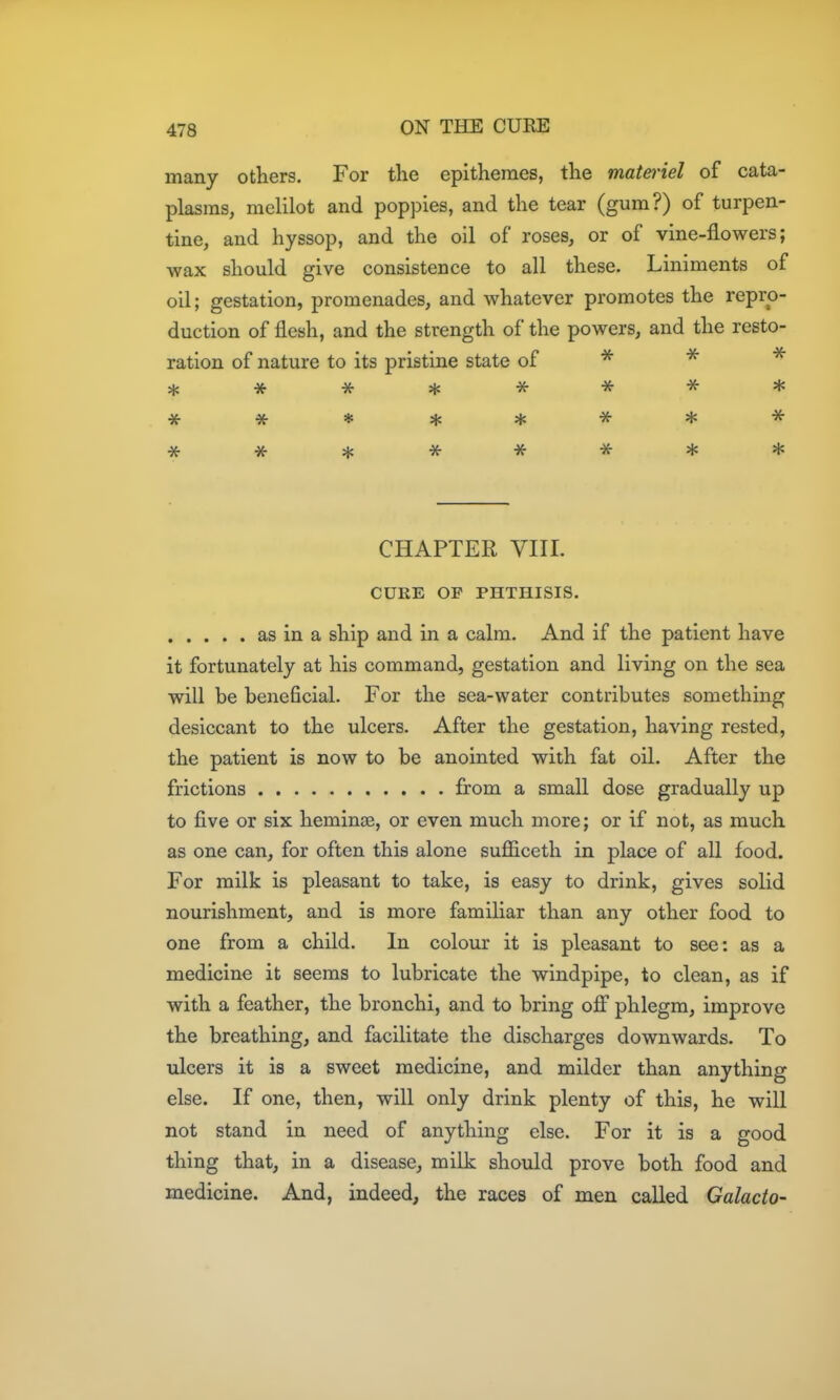 many others. For the epithemes, the matei'iel of cata- plasms, melilot and poppies, and the tear (gum?) of turpen- tine, and hyssop, and the oil of roses, or of vine-flowers; wax should give consistence to all these. Liniments of oil; gestation, promenades, and whatever promotes the repro- duction of flesh, and the strength of the powers, and the resto- ration of nature to its pristine state of * *******^ CHAPTER VIII. CURE OP PHTHISIS. as in a ship and in a calm. And if the patient have it fortunately at his command, gestation and living on the sea will be beneficial. For the sea-water contributes something desiccant to the ulcers. After the gestation, having rested, the patient is now to be anointed with fat oil. After the frictions from a small dose gradually up to five or six heminas, or even much more; or if not, as much as one can, for often this alone sufficeth in place of all food. For milk is pleasant to take, is easy to drink, gives solid nourishment, and is more familiar than any other food to one from a child. In colour it is pleasant to see: as a medicine it seems to lubricate the windpipe, to clean, as if with a feather, the bronchi, and to bring off phlegm, improve the breathing, and facilitate the discharges downwards. To ulcers it is a sweet medicine, and milder than anything else. If one, then, will only drink plenty of this, he will not stand in need of anything else. For it is a good thing that, in a disease, milk should prove both food and medicine. And, indeed, the races of men called Galacto-