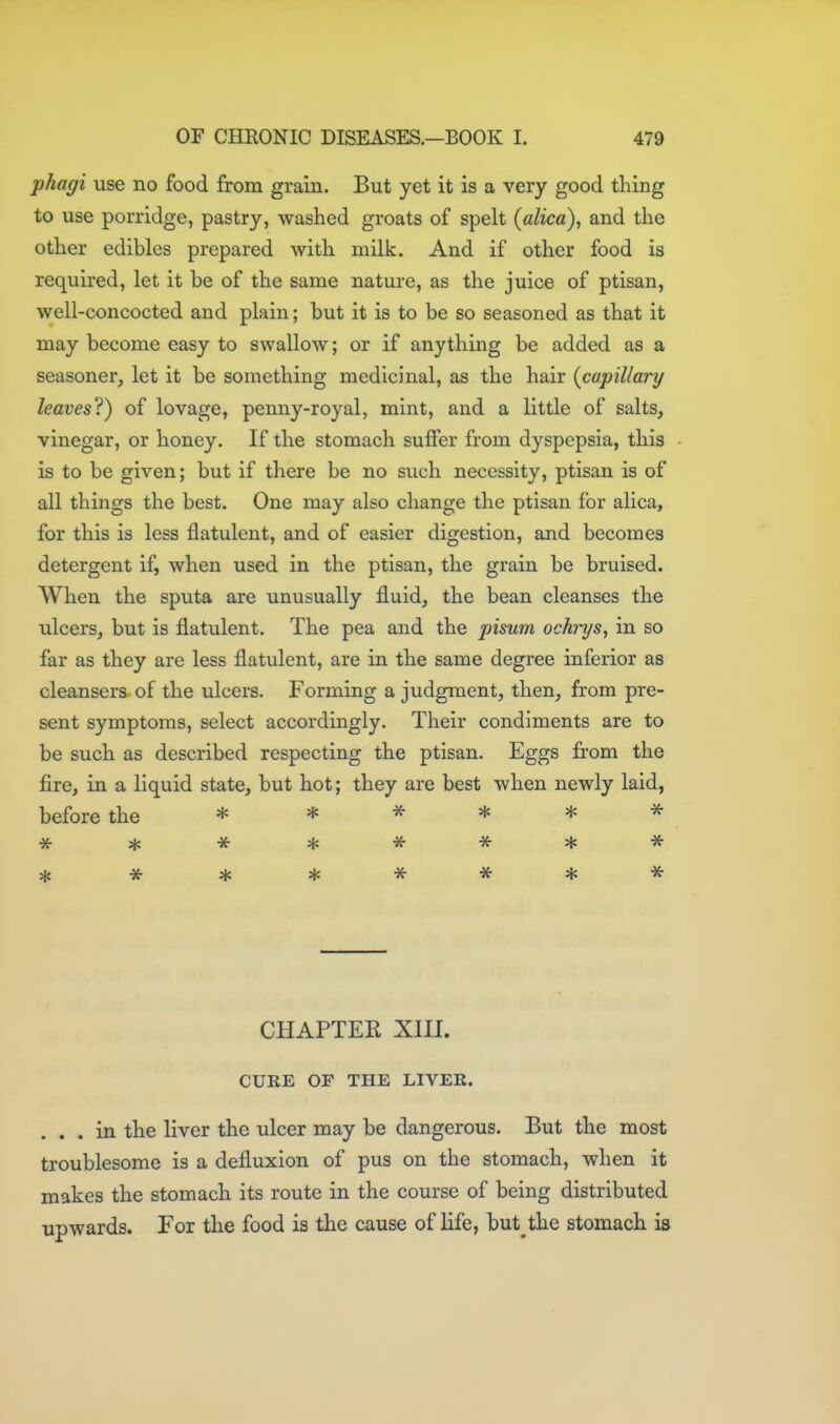 phagi use no food from grain. But yet it is a very good thing to use porridge, pastry, washed groats of spelt (alica), and the other edibles prepared with milk. And if other food is required, let it be of the same nature, as the juice of ptisan, well-concocted and plain; but it is to be so seasoned as that it may become easy to swallow; or if anything be added as a seasoner, let it be something medicinal, as the hair {capillary leaves'^) of lovage, penny-royal, mint, and a little of salts, vinegar, or honey. If the stomach suflfer from dyspepsia, this is to be given; but if there be no such necessity, ptisan is of all things the best. One may also change the ptisan for alica, for this is less flatulent, and of easier digestion, and becomes detergent if, when used in the ptisan, the grain be bruised. When the sputa are unusually fluid, the bean cleanses the ulcers, but is flatulent. The pea and the pisum ochrys, in so far as they are less flatulent, are in the same degree inferior as cleansers of the ulcers. Forming a judgment, then, from pre- sent symptoms, select accordingly. Their condiments are to be such as described respecting the ptisan. Eggs from the fire, in a liquid state, but hot; they are best when newly laid, before the * * -J^- * * ^ CHAPTER XIII. CURE OF THE LIVER. . . . in the liver the ulcer may be dangerous. But the most troublesome is a defluxion of pus on the stomach, when it makes the stomach its route in the course of being distributed upwards. For the food is the cause of life, but the stomach is