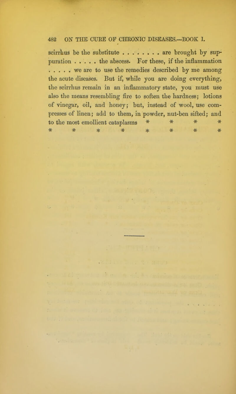 scirriius be tlie substitute are brought by sup- puration the abscess. For these, if the inflammation we are to use the remedies described by me among the acute diseases. But if, while you are doing everything, the scirrhus remain in an inflammatory state, you must use also the means resembling fire to soften the hardness; lotions of vinegar, oil, and honey; but, instead of wool, use com- presses of linen; add to them, in powder, nut-ben sifted; and to the most emollient cataplasms * * -i^