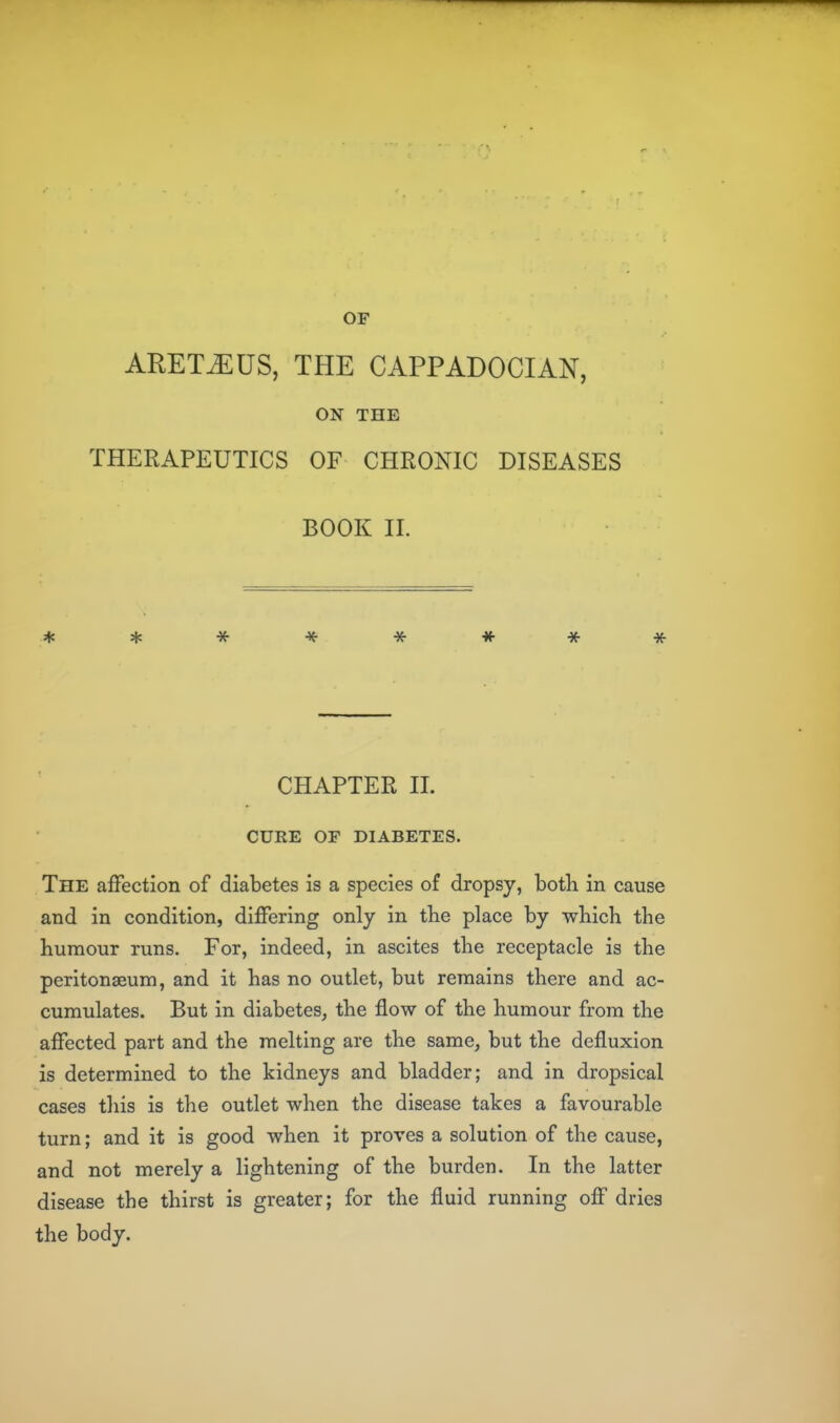 ARET^US, THE CAPPADOCIAN, ON THE THERAPEUTICS OF CHRONIC DISEASES BOOK II. CHAPTER 11. CURE OF DIABETES. The affection of diabetes is a species of dropsy, both in cause and in condition, differing only in the place by which the humour runs. For, indeed, in ascites the receptacle is the peritonaeum, and it has no outlet, but remains there and ac- cumulates. But in diabetes, the flow of the humour from the affected part and the melting are the same, but the defluxion is determined to the kidneys and bladder; and in dropsical cases tliis is the outlet when the disease takes a favourable turn; and it is good when it proves a solution of the cause, and not merely a lightening of the burden. In the latter disease the thirst is greater; for the fluid running off dries the body.