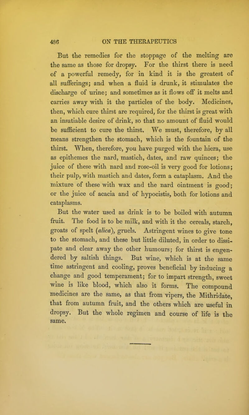 But the remedies for the stoppage of the melting are the same as those for dropsy. For the thirst there is need, of a powerful remedy, for in kind it is the greatest of all sufferings; and when a fluid is drunk, it stimulates the discharge of urine; and sometimes as it flows off it melts and carries away with it the particles of the body. Medicines, then, which cure thirst are required^ for the thirst is great with an insatiable desire of drink, so that no amount of fluid would be sufficient to cure the thirst. We must, therefore, by all means strengthen the stomach, which is the fountain of the thirst. When, therefore, you have purged with the hiera, use as epithemes the nard, mastich, dates, and raw quinces; the juice of these with nard and rose-oil is very good for lotions; their pulp, with mastich and dates, form a cataplasm. And the mixture of these with wax and the nard ointment is good; or the juice of acacia and of hypocistis, both for lotions and cataplasms. But the water used as drink is to be boiled with autumn fruit. The food is to be milk, and with it the cereals, starch, groats of spelt (alica), gruels. Astringent wines to give tone to the stomach, and these but little diluted, in order to dissi- pate and clear away the other humours; for thirst is engen- dered by saltish things. But wine, which is at the same time astringent and cooling, proves beneficial by inducing a change and good temperament; for to impart strength, sweet wine is like blood, which also it forms. The compound medicines are the same, as that from vipers, the Mithridate, that from autumn fruit, and the others which are useful in dropsy. But the whole regimen and course of life is the same.