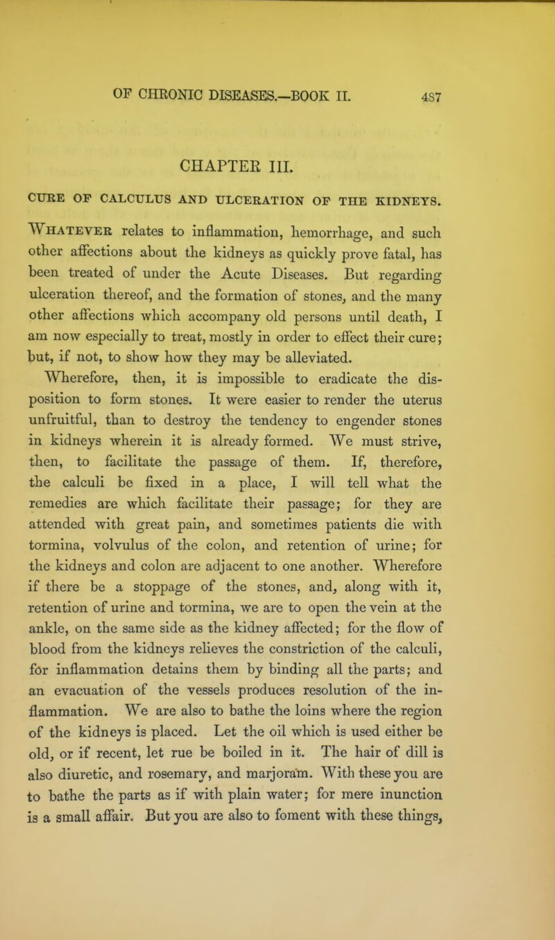 CHAPTER III. CURE OF CALCULUS AND ULCERATION OF THE KIDNEYS. Whatever relates to inflammation, hemorrhage, and such other affections about the kidneys as quickly prove fatal, has been treated of under the Acute Diseases. But regarding ulceration thereof, and the formation of stones, and the many other afiections which accompany old persons until death, I am now especially to treat, mostly in order to effect their cure; but, if not, to show how they may be alleviated. Wherefore, then, it is impossible to eradicate the dis- position to form stones. It were easier to render the uterus unfruitful, than to destroy the tendency to engender stones in kidneys wherein it is already formed. We must strive, then, to facilitate the passage of them. If, therefore, the calculi be fixed in a place, I will tell what the remedies are which facilitate their passage; for they are attended with great pain, and sometimes patients die with tormina, volvulus of the colon, and retention of urine; for the kidneys and colon are adjacent to one another. Wherefore if there be a stoppage of the stones, and, along with it, retention of urine and tormina, we are to open the vein at the ankle, on the same side as the kidney affected; for the flow of blood from the kidneys relieves the constriction of the calculi, for inflammation detains them by binding all the parts; and an evacuation of the vessels produces resolution of the in- flammation. We are also to bathe the loins where the region of the kidneys is placed. Let the oil which is used either be old, or if recent, let rue be boiled in it. The hair of dill is also diuretic, and rosemary, and marjoram. With these you are to bathe the parts as if with plain water; for mere inunction is a small affair. But you are also to foment with these things.