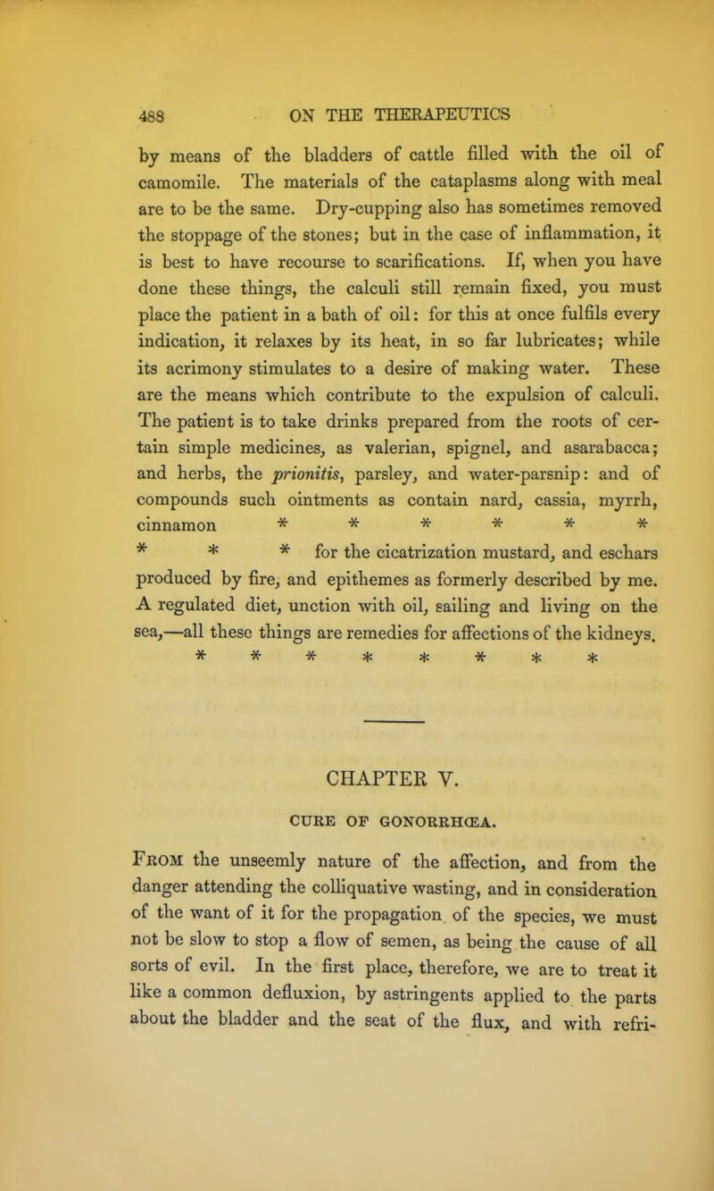 by means of the bladders of cattle filled with the oil of camomile. The materials of the cataplasms along with meal are to be the same. Dry-cupping also has sometimes removed the stoppage of the stones; but in the case of inflammation, it is best to have recourse to scarifications. If, when you have done these things, the calculi still remain fixed, you must place the patient in a bath of oil: for this at once fulfils every indication, it relaxes by its heat, in so far lubricates; while its acrimony stimulates to a desire of making water. These are the means which contribute to the expulsion of calculi. The patient is to take drinks prepared from the roots of cer- tain simple medicines, as valerian, spignel, and asarabacca; and herbs, the prionitis, parsley, and water-parsnip: and of compounds such ointments as contain nard, cassia, myrrh, cinnamon -x- -x- ^ -jf -x- -x- * * for the cicatrization mustard, and eschars produced by fire, and epithemes as formerly described by me. A regulated diet, unction with oil, sailing and living on the sea,—all these things are remedies for affections of the kidneys. CHAPTER V. CURE OP GONORRHCEA. From the unseemly nature of the afiection, and from the danger attending the colHquative wasting, and in consideration of the want of it for the propagation of the species, we must not be slow to stop a flow of semen, as being the cause of all sorts of evil. In the first place, therefore, we are to treat it like a common defluxion, by astringents applied to the parts about the bladder and the seat of the flux, and with refri-
