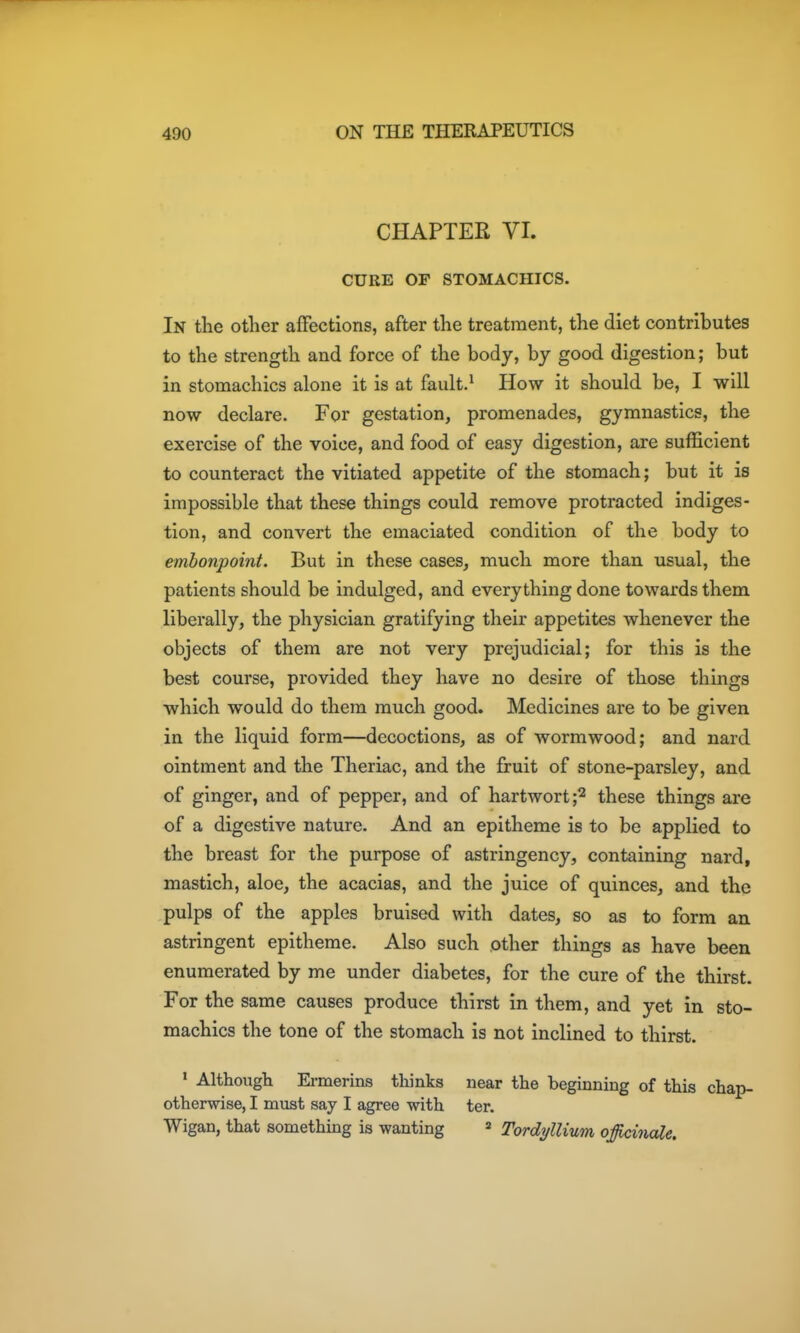 CHAPTER VI. CURE OF STOMACHICS. In the otlier affections, after the treatment, the diet contributes to the strength and force of the body, by good digestion; but in stomachics alone it is at fault.^ How it should be, I will now declare. For gestation, promenades, gymnastics, the exercise of the voice, and food of easy digestion, are sufficient to counteract the vitiated appetite of the stomach; but it is impossible that these things could remove protracted indiges- tion, and convert the emaciated condition of the body to embonpoint. But in these cases, much more than usual, the patients should be indulged, and everything done towards them liberally, the physician gratifying their appetites whenever the objects of them are not very prejudicial; for this is the best course, provided they have no desire of those things which would do them much good. Medicines are to be given in the liquid form—decoctions, as of wormwood; and nard ointment and the Theriac, and the fruit of stone-parsley, and of ginger, and of pepper, and of hartwort;^ these things are of a digestive nature. And an epitheme is to be applied to the breast for the purpose of astringency, containing nard, mastich, aloe, the acacias, and the juice of quinces, and the pulps of the apples bruised with dates, so as to form an astringent epitheme. Also such other things as have been enumerated by me under diabetes, for the cure of the thirst. For the same causes produce thirst in them, and yet in sto- machics the tone of the stomach is not inclined to thirst. ' Although Ermerins thinks near the beginning of this chap- otherwise, I must say I agree with ter. Wigan, that something is wanting » Tordyllinm offi/iinale.