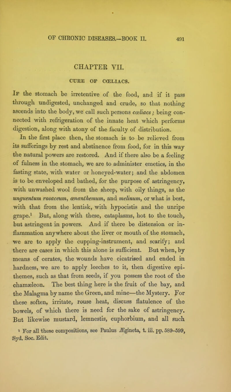 CHAPTER VII. CURE OP CCELIACS. If the stomacli be irretentive of the food, and if it pass through undigested, unchanged and crude, so that nothing ascends into the body, we call such persons cceliacs; being con- nected with refrigeration of the innate heat which performs digestion, along with atony of the faculty of distribution. In the first place then, the stomach is to be relieved from its sufferings by rest and abstinence from food, for in this way the natural powers are restored. And if there also be a feeling of fulness in the stomach, we are to administer emetics, in the fasting state, with water or honeyed-water; and the abdomen is to be enveloped and bathed, for the purpose of astringency, with unwashed wool from the sheep, with oily things, as the unguentum rosaceum, oenanthemum, and melinum, or what is best, with that from the lentisk, with hypocistis and the unripe grape.^ But, along with these, cataplasms, hot to the touch, but astringent in powers. And if there be distension or in- flammation anywhere about the liver or mouth of the stomach, we are to apply the cupping-instrument, and scarify; and there are cases in which this alone is sufficient. But when, by means of cerates, the wounds have cicatrised and ended in hardness, we are to apply leeches to it, then digestive epi- themes, such as that from seeds, if you possess the root of the chamseleon. The best thing here is the fruit of the bay, and the Malagma by name the Green, and mine—the Mystery. For these soften, irritate, rouse heat, discuss flatulence of the bowels, of which there is need for the sake of astringency. But likewise mustard, lemnestis, euphorbium, and all such » For all these compositions, see Paulus ^gineta, t. iii. pp. 589-599, Syd. Soc. Edit.