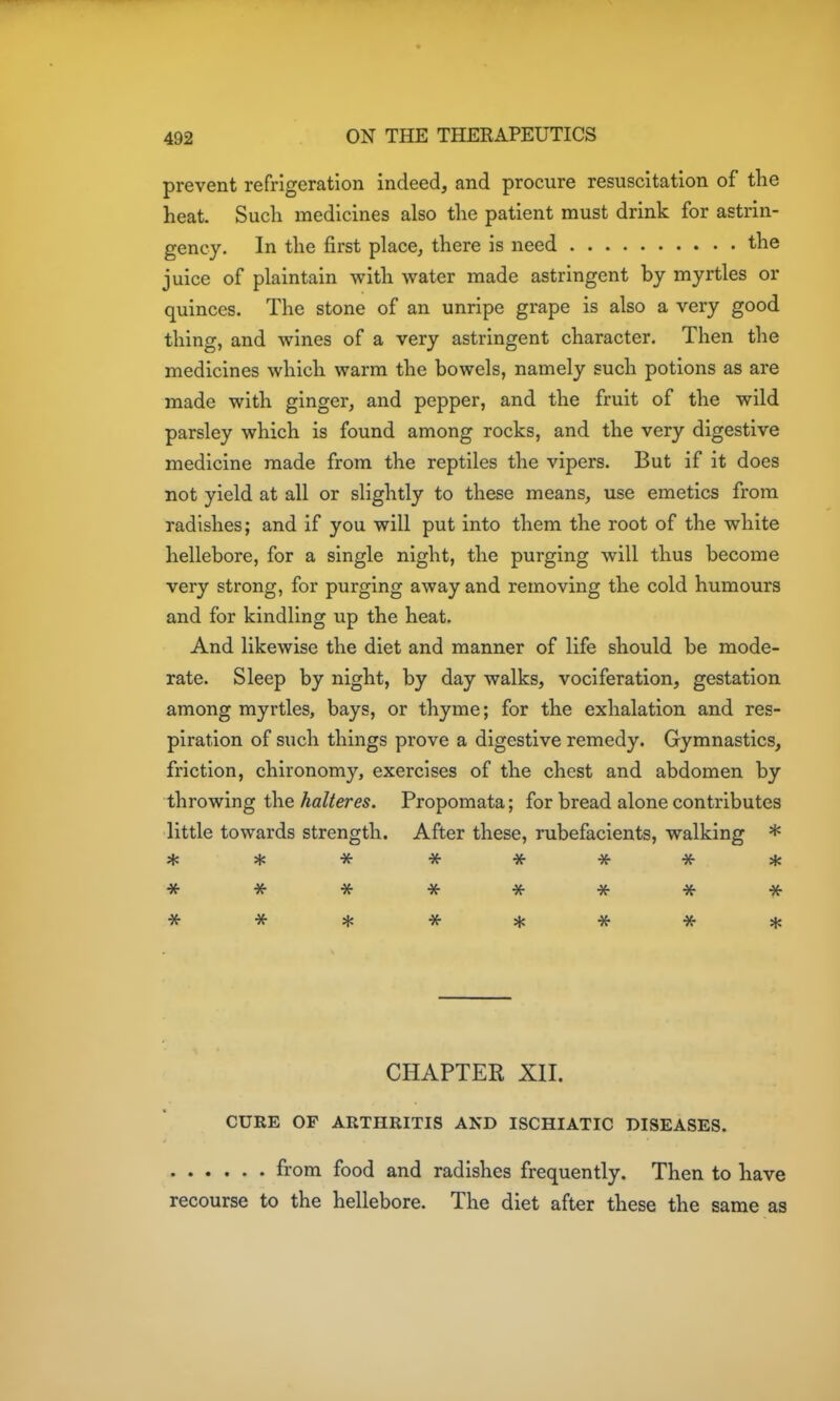prevent refrigeration indeed, and procure resuscitation of the heat. Such medicines also the patient must drink for astrin- gency. In the first place, there is need the juice of plaintain with water made astringent by myrtles or quinces. The stone of an unripe grape is also a very good thing, and wines of a very astringent character. Then the medicines which warm the bowels, namely such potions as are made with ginger, and pepper, and the fruit of the wild parsley which is found among rocks, and the very digestive medicine made from the reptiles the vipers. But if it does not yield at all or slightly to these means, use emetics from radishes; and if you will put into them the root of the white hellebore, for a single night, the purging will thus become very strong, for purging away and removing the cold humours and for kindling up the heat. And likewise the diet and manner of life should be mode- rate. Sleep by night, by day walks, vociferation, gestation among myrtles, bays, or thyme; for the exhalation and res- piration of such things prove a digestive remedy. Gymnastics, friction, chironomy, exercises of the chest and abdomen by throwing the halteres. Propomata; for bread alone contributes little towards strength. After these, rubefacients, walking * ******** CHAPTEK XII. CURE OF ARTHRITIS AND ISCHIATIC DISEASES. fi'om food and radishes frequently. Then to have recourse to the hellebore. The diet after these the same as