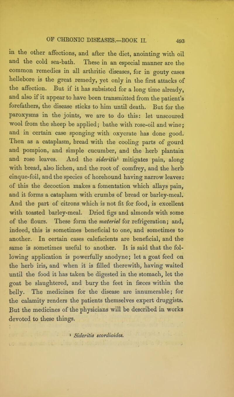 m the other affections, and after the diet, anointing with oil and the cold sea-bath. These in an especial manner are the common remedies in all arthritic diseases, for in gouty cases hellebore is the great remedy, yet only in the first attacks of the affection. But if it has subsisted for a long time already, and also if it appear to have been transmitted from the patient's forefathers, the disease sticks to him until death. But for the paroxysms in the joints, we are to do this: let unsecured wool from the sheep be applied; bathe with rose-oil and wine; and in certain case sponging with oxycrate has done good. Then as a cataplasm_, bread with the cooling parts of gourd and pompion, and simple cucumber, and the herb plantain and rose leaves. And the sideritis^ mitigates pain, along with bread, also lichen, and the root of comfrey, and the herb cinque-foil, and the species of horehound having narrow leaves: of this the decoction makes a fomentation which allays pain, and it forms a cataplasm with crumbs of bread or barley-meal. And the part of citrons which is not fit for food, is excellent with toasted barley-meal. Dried figs and almonds with some of the flours. These form the materiel for refrigeration; and, indeed, this is sometimes beneficial to one, and sometimes to another. In certain cases calefacients are beneficial, and the same is sometimes useful to another. It is said that the fol- lowing application is powerfully anodyne; let a goat feed on the herb iris, and when it is filled therewith, having waited until the food it has taken be digested in the stomach, let the goat be slaughtered, and bury the feet in faeces within the belly. The medicines for the disease are innumerable; for the calamity renders the patients themselves expert druggists. But the medicines of the physicians will be described in works devoted to these things. ' Sideritis scordioides.