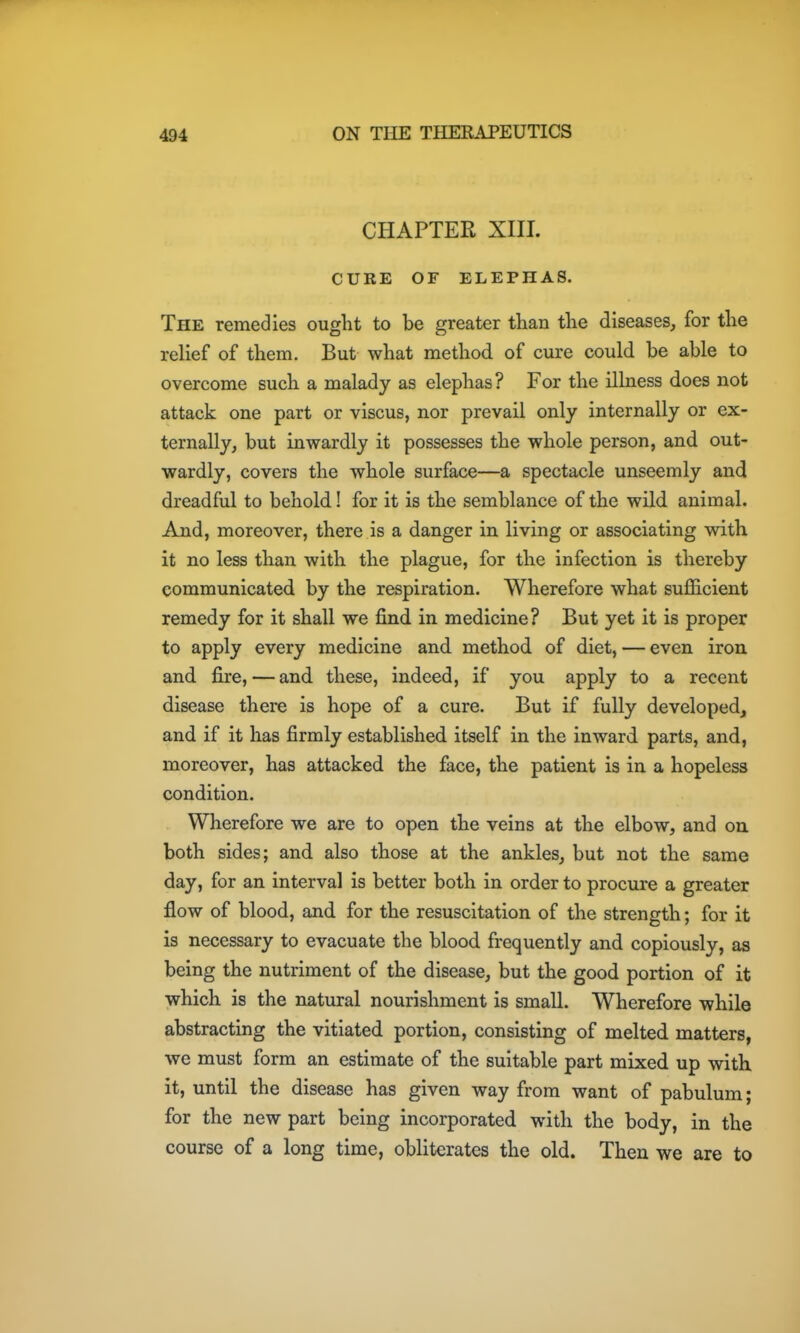 CHAPTER XIII. CURE OF ELEPHAS. The remedies ought to be greater than the diseases, for the relief of them. But what method of cure could be able to overcome such a malady as elephas? For the illness does not attack one part or viscus, nor prevail only internally or ex- ternally, but invsrardly it possesses the whole person, and out- wardly, covers the whole surface—a spectacle unseemly and dreadful to behold! for it is the semblance of the wild animal. And, moreover, there is a danger in living or associating with it no less than with the plague, for the infection is thereby communicated by the respiration. Wherefore what suflS.cient remedy for it shall we find in medicine? But yet it is proper to apply every medicine and method of diet, — even iron and fire, — and these, indeed, if you apply to a recent disease there is hope of a cure. But if fully developed, and if it has firmly established itself in the inward parts, and, moreover, has attacked the face, the patient is in a hopeless condition. Wherefore we are to open the veins at the elbow, and oa both sides; and also those at the ankles, but not the same day, for an interval is better both in order to procure a greater flow of blood, and for the resuscitation of the strength; for it is necessary to evacuate the blood frequently and copiously, as being the nutriment of the disease, but the good portion of it which is the natural nourishment is small. Wherefore while abstracting the vitiated portion, consisting of melted matters, we must form an estimate of the suitable part mixed up with it, until the disease has given way from want of pabulum; for the new part being incorporated with the body, in the course of a long time, obliterates the old. Then we are to