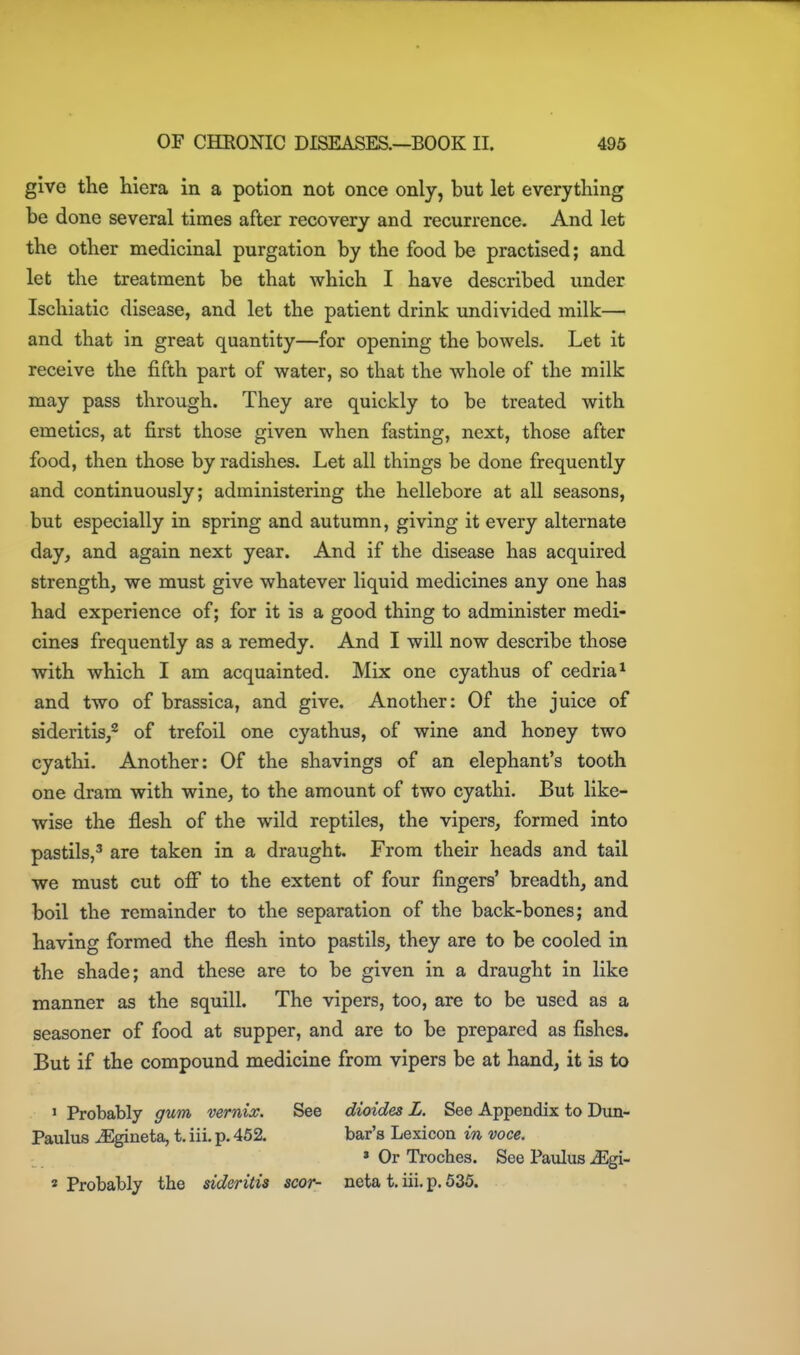 give the hiera in a potion not once only, but let everything be done several times after recovery and recurrence. And let the other medicinal purgation by the food be practised; and let the treatment be that which I have described under Ischiatic disease, and let the patient drink undivided milk— and that in great quantity—for opening the bowels. Let it receive the fifth part of water, so that the whole of the milk may pass through. They are quickly to be treated with emetics, at first those given when fasting, next, those after food, then those by radishes. Let all things be done frequently and continuously; administering the hellebore at all seasons, but especially in spring and autumn, giving it every alternate day, and again next year. And if the disease has acquired strength, we must give whatever liquid medicines any one has had experience of; for it is a good thing to administer medi- cines frequently as a remedy. And I will now describe those with which I am acquainted. Mix one cyathus of cedria^ and two of brassica, and give. Another: Of the juice of sideritis/ of trefoil one cyathus, of wine and honey two cyathi. Another: Of the shavings of an elephant's tooth one dram with wine, to the amount of two cyathi. But like- wise the flesh of the wild reptiles, the vipers, formed into pastils,^ are taken in a draught. From their heads and tail we must cut off to the extent of four fingers' breadth, and boil the remainder to the separation of the back-bones; and having formed the flesh into pastils, they are to be cooled in the shade; and these are to be given in a draught in like manner as the squill. The vipers, too, are to be used as a seasoner of food at supper, and are to be prepared as fishes. But if the compound medicine from vipers be at hand, it is to ' Probably gum vernix. See dioides L. See Appendix to Dim- Paulus ^gineta, t. iii. p. 452. bar's Lexicon in voce. » Or Troches. See Paulus ^gi- 2 Probably the sideritis scor- neta t. iii. p. 535.