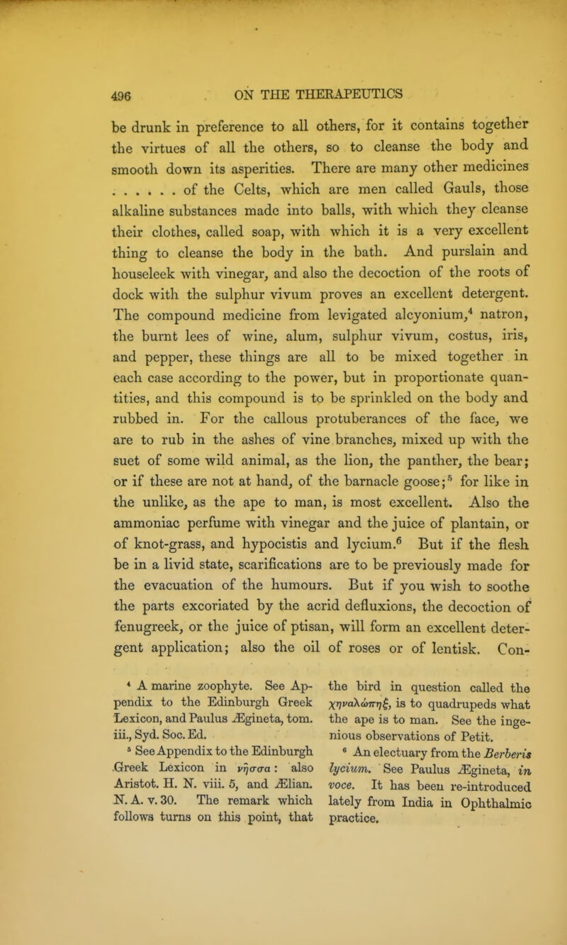 be drunk in preference to all others, for it contains together the virtues of all the others, so to cleanse the body and smooth down its asperities. There are many other medicines of the Celts, which are men called Gauls, those alkaline substances made into balls, with which they cleanse their clothes, called soap, with which it is a very excellent thing to cleanse the body in the bath. And purslain and houseleek with vinegar, and also the decoction of the roots of dock with the sulphur vivum proves an excellent detergent. The compound medicine from levigated alcyonium/ natron, the burnt lees of wine, alum, sulphur vivum, costus, iris, and pepper, these things are all to be mixed together in each case according to the power, but in proportionate quan- tities, and this compound is to be sprinkled on the body and rubbed in. For the callous protuberances of the face, we are to rub in the ashes of vine branches, mixed up with the suet of some wild animal, as the lion, the panther, the bear; or if these are not at hand, of the barnacle goose;for like in the unlike, as the ape to man, is most excellent. Also the ammoniac perfume with vinegar and the juice of plantain, or of knot-grass, and hypocistis and lycium.^ But if the flesh be in a livid state, scarifications are to be previously made for the evacuation of the humours. But if you wish to soothe the parts excoriated by the acrid defluxions, the decoction of fenugreek, or the juice of ptisan, will form an excellent deter- gent application; also the oil of roses or of lentisk. Con- * A marine zoophyte. See Ap- the bird in question called the pendix to the Edinburgh Greek xi^^^'^'^V^, is to quadrupeds what Lexicon, and Paulus iEgiueta, torn, the ape is to man. See the inge- iii., Syd. Soc. Ed. nious observations of Petit. * See Appendix to the Edinburgh « An electuary from the Berheris .Greek Lexicon in v^crcra: also lycium. See Paulus iEgineta, in Aristot. H. N. viii. 5, and ^lian. voce. It has been re-introduced N. A. v. 30. The remark which lately from India in Ophthalmic follows turns on this point, that practice.