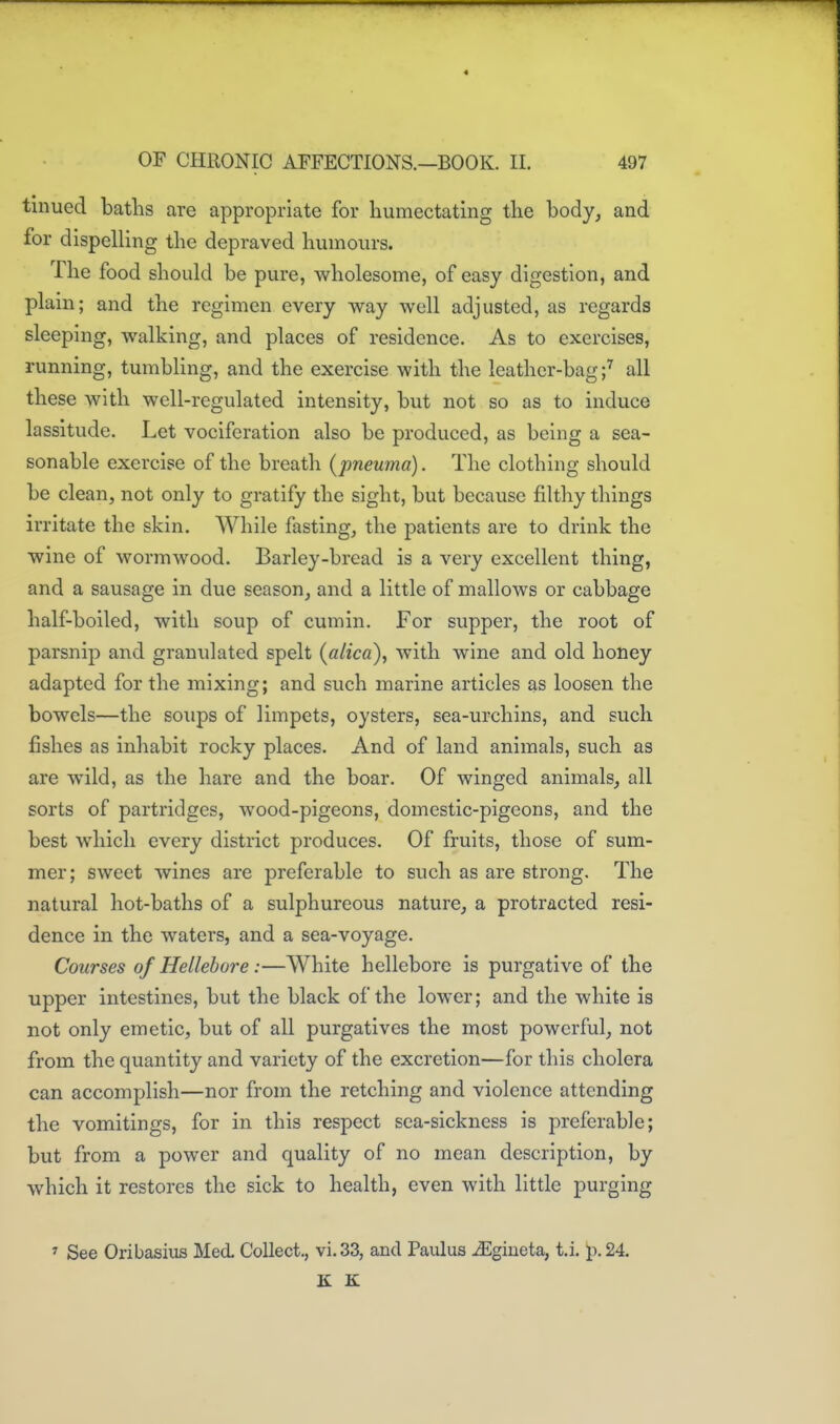 tinued batlis are appropriate for humectating the body, and for dispelling the depraved humours. The food should be pure, wholesome, of easy digestion, and plain; and the regimen every way well adjusted, as regards sleeping, walking, and places of residence. As to exercises, running, tumbling, and the exercise with the leather-bagall these with well-regulated intensity, but not so as to induce lassitude. Let vociferation also be produced, as being a sea- sonable exercise of the breatli (pneuma). The clothing should be clean, not only to gratify the sight, but because filthy things irritate the skin. While fasting, the patients are to drink the wine of wormwood. Barley-bread is a very excellent thing, and a sausage in due season, and a little of mallows or cabbage half-boiled, with soup of cumin. For supper, the root of parsnip and granulated spelt (alica), with wine and old honey adapted for the mixing; and such marine articles as loosen the bowels—the soups of limpets, oysters, sea-urchins, and such fishes as inhabit rocky places. And of land animals, such as are wild, as the hare and the boar. Of winged animals, all sorts of partridges, wood-pigeons, domestic-pigeons, and the best which every district produces. Of fruits, those of sum- mer; sweet wines are preferable to such as are strong. The natural hot-baths of a sulphureous nature, a protracted resi- dence in the waters, and a sea-voyage. Courses of Hellebore :—White hellebore is purgative of the upper intestines, but the black of the lower; and the white is not only emetic, but of all purgatives the most powerful, not from the quantity and variety of the excretion—for this cholera can accomplish—nor from the retching and violence attending the vomitings, for in this respect sea-sickness is preferable; but from a power and quality of no mean description, by which it restores the sick to health, even with little purging > See Oribasiiis Med. Collect., vi.33, and Paulus .^giueta, t.i. p. 24. K K