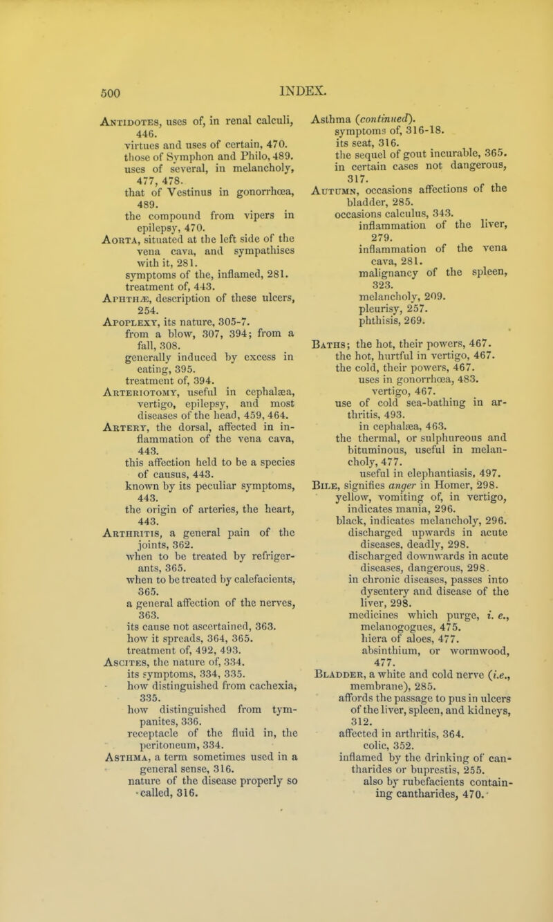Antidotes, uses of, in renal calculi, 446. virtues and uses of certain, 470. those of Symphon and Philo, 489. uses of several, in melancholy, 477, 478. that of Vestinus in gonorrhoea, 489. the compound from vipers in epilepsy, 470. Aorta, situated at the left side of the vena cava, and sympatliises with it, 281. symptoms of the, inflamed, 281. treatment of, 443. Aphtha, description of these ulcers, 254. Apoplexy, its nature, 305-7. from a blow, 307, 394; from a fall, 308. generally induced by excess in eating, 395. treatment of, 394. Arteriotomy, useful in ccphalaea, vertigo, epilepsy, and most diseases of the head, 459,464. Artery, the dorsal, affected in in- flammation of tlie vena cava, 443. this affection held to be a species of causus, 443. known by its peculiar symptoms, 443. the origin of arteries, the heart, 443. Arthritis, a general pain of the joints, 362. when to be treated by refriger- ants, 365. when to be treated by calefacients, 365. a general affection of the nerves, 363. its cause not ascertained, 363. how it spreads, 364, 365. treatment of, 492, 493. Ascites, the nature of, 334. its yymptoms, 334, 335. how distinguished from cachexia, 335. how distinguished from tym- panites, 336. receptacle of the fluid in, the peritoneum, 334. Asthma, a term sometimes used in a general sense, 316. nature of the disease properly so •called, 316. Asthma (continued). symptoms of, 316-18. its seat, 316. tiie sequel of gout incurable, 365. in certain cases not dangerous, 317. Autumn, occasions affections of the bladder, 285. occasions calculus, 343. inflammation of the liver, 279. inflammation of the vena cava, 281. malignancy of the spleen, 323. melanclioly, 209. pleurisy, 257. phthisis, 269. Baths; the hot, their powers, 467. the hot, hurtful in vertigo, 467. the cold, their powers, 467. uses in gonorrhoea, 483. vertigo, 467. use of cold sea-bathing in ar- thritis, 493. in cephalaja, 463. the thermal, or sulphureous and bituminous, useful in melan- choly, 477. useful in elephantiasis, 497. Bile, signifies anger in Homer, 298. yellow, vomiting of, in vertigo, indicates mania, 296. black, indicates melancholy, 296. discharged upwards in acute diseases, deadly, 298. discharged downwards in acute diseases, dangerous, 298- in chronic diseases, passes into dysentery and disease of the liver, 298. medicines which purge, i. e., melanogogues, 475. liiera of aloes, 477. absinthium, or wormwood, 477. Bladder, a white and cold nerve (i.e., membrane), 285. affords the passage to pus in ulcers of the liver, spleen, and kidneys, 312. affected in arthritis, 364. colic, 352. inflamed by the drinking of can- tharides or buprestis, 255. also by rubefacients contain- ing cantharides, 470. •