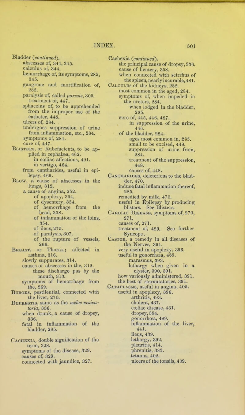 Bladder {continued). abscesses of, 344,345. calculus of, 344. hemorrhage of, its symptoms, 285, 345. gangrene and mortification of, 285. paralysis of, called paresis, 305. treatment of, 447. sphacelus of, to be apprehended from the improper use of the catheter, 448. ulcers of, 284. undergoes suppression of urine from inflammation, etc., 284. symptoms of, 284. cure of, 447. Blisters, or Rubefacients, to be ap- plied in cephalaea, 462. in coeliac affections, 491. in vertigo, 464. from cantharides, useful in epi- lepsy, 469. Blow, a cause of abscesses in the lungs, 312. a cause of angina, 252. of apoplexy, 394. of dysentery, 354. of hemorrhage from the head, 338. of inflammation of the loins, 354. of ileus, 275. of paralysis, 307. of the rupture of vessels, 266. Bkeast, or Thorax; affected in asthma, 316. slowly suppurates, 314. causes of abscesses in the, 312. these discharge pus by the mouth, 313. symptoms of hemorrhage from the, 269. Buboes, pestilential, connected with the liver, 270. BuPRESTis, same as the meloe vesica- toria, 336. when drunk, a cause of dropsy, 336. fatal in inflammation of the bladder, 285. Cachexia, double signification of the term, 328. symptoms of the disease, 329. causes of, 329. connected with jaundice, 327. Cachexia {contintted). the principal cause of dropsy, 336. cause of lientery, 358. when connected with scirrhus of the spleen, nearly incurable, 481. Calculus of the kidneys, 282. most common in the aged, 284. symptoms of, when impeded in the ureters, 284. when lodged in the bladder, 285. cure of, 445, 446, 487. in suppression of the urine, 446. of the bladder, 284. ages most common in, 285. small to be excised, 448. suppression of urine from, 284. treatment of the suppression, 448. causes of, 448. Cantharides, deleterious to the blad- der, 470. induce fatal inflammation thereof, 285. remedied by milk, 470. useful in Epilepsy by producing blisters. See Blisters. Cardiac Disease, symptoms of, 270, 271. causes of, 271. treatment of, 429. See further Syncope. Castor, a remedy in all diseases of the Nerves, 391. very useful in apoplexy, 396. useful in gonorrhoea, 489. marasmus, 393. lethargy when given in a clyster, 390, 391. how variously administered, 391. the best of sternutatories, 391. Cataplasms, useful in angina, 405. useful in apoplexy, 396. arthritis, 493. cholera, 437. cceliac disease, 431. dropsy, 384. gouorrhoja, 489. inflammation of the liver, 441. ileus, 439. lethargy, 392. pleuritis, 414. phrenitis, 383. tetanus, 402. ulcers of the tonsils, 409.