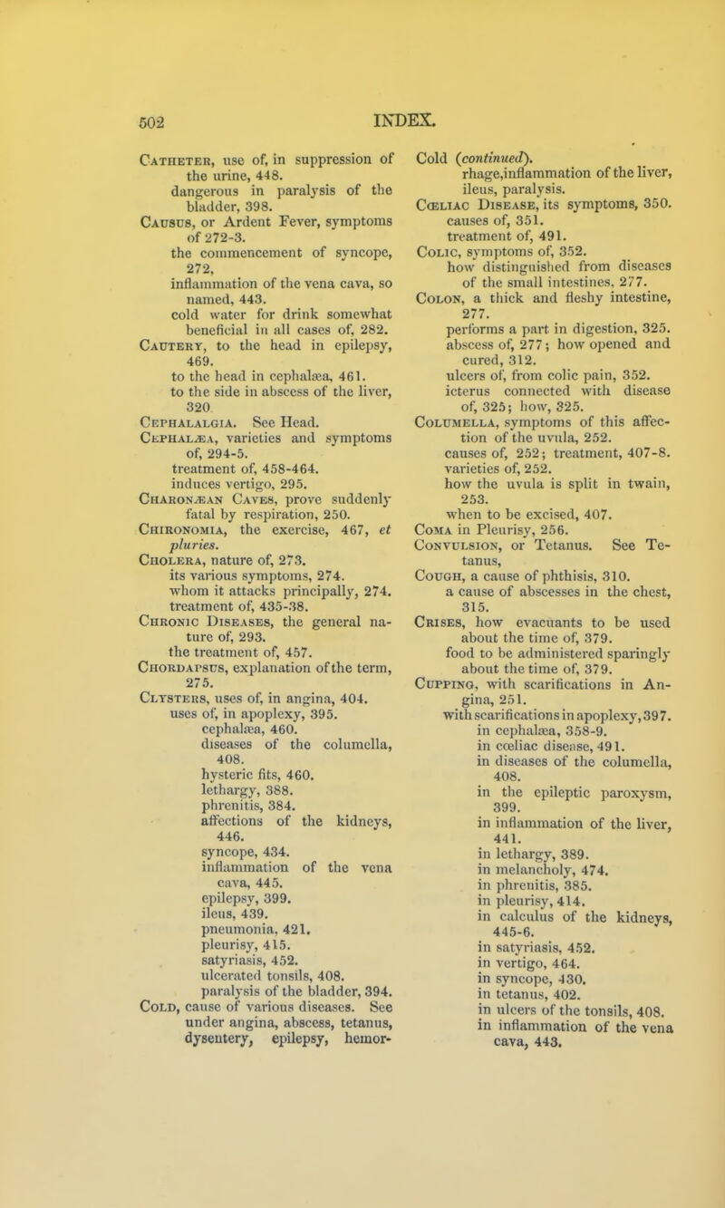 Catheter, use of, in suppression of the urine, 448. dangerous in paralysis of the bladder, 398. Causcs, or Ardent Fever, symptoms of 272-3. the couimencement of syncope, 272, inflammation of the vena cava, so named, 443. cold water for drink somewhat beneficial in all cases of, 282. Cautery, to the head in epilepsy, 469, to the head in cephatea, 461. to the side in abscess of the liver, 320 Cephalalgia. See Head. Cephal^a, varieties and symptoms of, 294-5. treatment of, 458-464. induces vertigo, 295. Charon^an Caves, prove suddenly fatal by respiration, 250. Chironomia, the exercise, 467, et pluries. Cholera, nature of, 273. its various symptoms, 274. whom it attacks principally, 274. treatment of, 435-38. Chronic Diseases, the general na- ture of, 293. the treatment of, 457. Chordapsds, explanation of the term, 275. Clysters, uses of, in angina, 404. uses of, in apoplexy, 395. cephalaja, 460. diseases of the columella, 408. hysteric fits, 460. lethargy, 388. phrcnitis, 384. affections of the kidneys, 446. syncope, 434. inflammation of the vena cava, 445. epilepsy, 399. ileus, 439. pneumonia. 421. pleurisy, 415. satyriasis, 452. ulcerated tonsils, 408. paralysis of the bladder, 394. Cold, cause of various diseases. See under angina, abscess, tetanus, dysentery, epilepsy, hemor- Cold (continued). rhage,inflammation of the liver, ileus, paralysis. Cceliac Disease, its symptoms, 350. causes of, 351. treatment of, 491. Colic, symptoms of, 352. how distinguished from diseases of the small intestines, 277. Colon, a tliick and fleshy intestine, 277. performs a part in digestion, 325. abscess of, 277; how opened and cured, 312. ulcers of, from colic pain, 352. icterus connected witli disease of, 325; how, 325. Columella, symptoms of this affec- tion of the uvula, 252. causes of, 252; treatment, 407-8. varieties of, 252. how the uvula is split in twain, 253. when to be excised, 407. Coma in Pleurisy, 256. Convulsion, or Tetanus. See Te- tanus, Cough, a cause of phthisis, 310. a cause of abscesses in the chest, 315. Crises, how evacuants to be used about the time of, 379. food to be administered sparingly about the time of, 379. Cupping, with scarifications in An- gina, 251. with scarifications in apoplexy, 397. in ccphaltea, 358-9. in cojiiac disense, 491. in diseases of the columella, 408. in the epileptic paroxysm, 399. in inflammation of the liver, 441. in lethargy, 389. in melancholy, 474. in phrcnitis, 385. in pleurisy, 414. in calculus of the kidneys, 445-6. in satyriasis, 452. in vertigo, 464. in syncope, -130. in tetanus, 402. in ulcers of the tonsils, 408. in inflammation of the vena cava, 443.