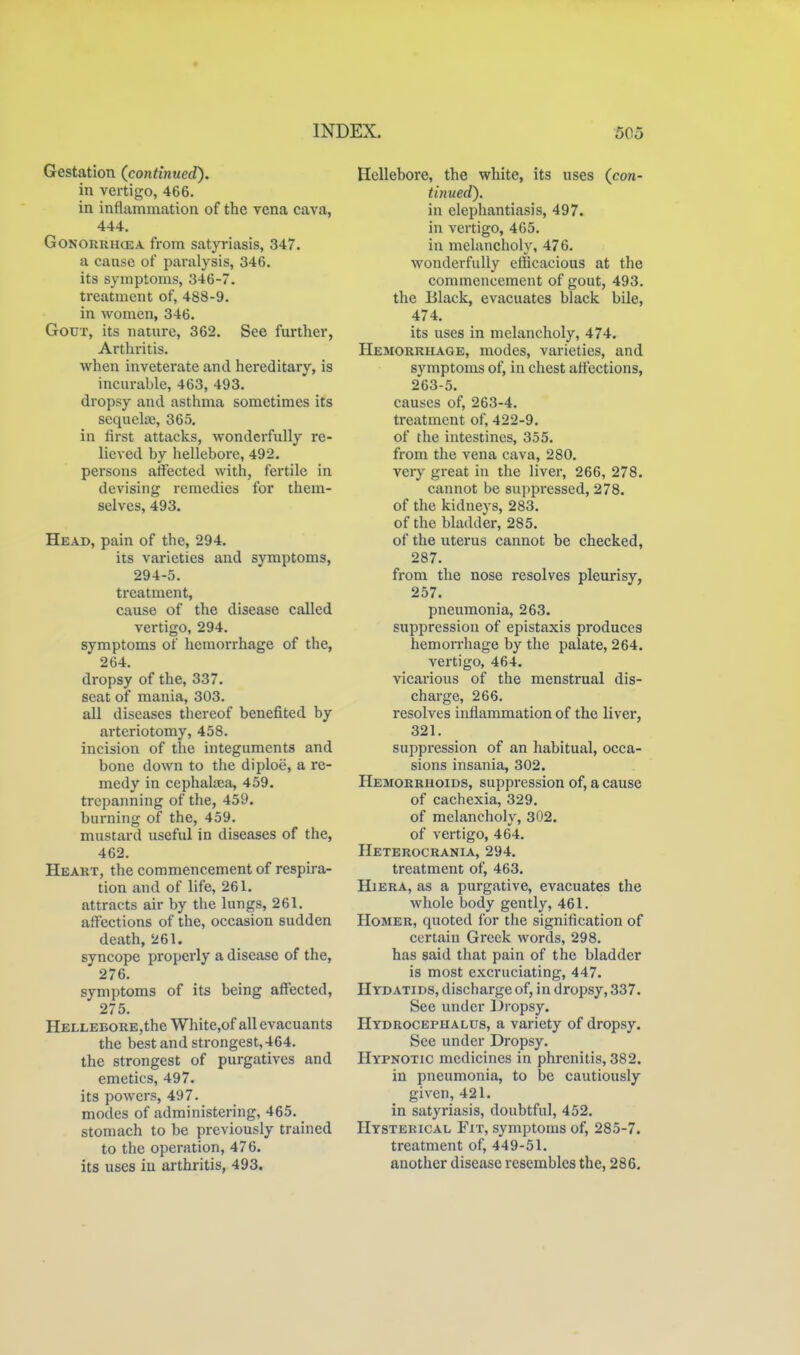 Gestation (continued). in vertigo, 466. in inflammation of the vena cava, 444. GoNORRHCEA from satyriasis, 347. a cause of paralysis, 346. its symptoms, 346-7. treatment of, 488-9. in Avomen, 346. Gout, its nature, 362. See further, Arthritis. when inveterate and hereditary, is incurable, 463, 493. dropsy and asthma sometimes its sequelaj, 365, in first attacks, wonderfully re- lieved by hellebore, 492. persons affected with, fertile in devising remedies for them- selves, 493. Head, pain of the, 294. its varieties and symptoms, 294-5. treatment, cause of the disease called vertigo, 294. symptoms of hemorrhage of the, 264. dropsy of the, 337. seat of mania, 303. all diseases thereof benefited by arteriotomy, 458. incision of the integuments and bone down to the diploe, a re- medy in cephaliEa, 459. trepanning of the, 459. burning of the, 459. mustard useful in diseases of the, 462. Heart, the commencement of respira- tion and of life, 261. attracts air by the lungs, 261. affections of the, occasion sudden death, 261. syncope properly a disease of the, 276. symptoms of its being affected, 275. HELLEBORE,the White,of all evacuants the best and strongest, 464. the strongest of purgatives and emetics, 497. its poAvers, 497. modes of administering, 465. stomach to be previously trained to the operation, 476. its uses in arthritis, 493. Hellebore, the white, its uses (con- turned). in elephantiasis, 497. in vertigo, 465. in melancholy, 476. wonderfully efficacious at the commencement of gout, 493. the Black, evacuates black bile, 474. its uses in melancholy, 474. Hemorrhage, modes, varieties, and symptoms of, in chest affections, 263-5. causes of, 263-4. treatment of, 422-9. of the intestines, 355. from the vena cava, 280. very great in the liver, 266, 278. cannot be suppressed, 278. of the kidneys, 283. of the bladder, 285. of the uterus cannot be checked, 287. from the nose resolves pleurisy, 257. pneumonia, 263. suppression of epistaxis produces hemorrhage by the palate, 264. vertigo, 464. vicarious of the menstrual dis- charge, 266. resolves inflammation of the liver, 321. suppression of an habitual, occa- sions insania, 302. Hemorrhoids, suppression of, a cause of cachexia, 329. of melancholy, 302. of vertigo, 464. Heterocrania, 294. treatment of, 463. HiERA, as a purgative, evacuates the whole body gently, 461. Homer, quoted for the signification of ccrtaiu Greek words, 298. has said that pain of the bladder is most excruciating, 447. Hydatids, discharge of, in dropsy, 337. See under Dropsy. Hydrocephalus, a variety of dropsy. See under Dropsy. Hypnotic medicines in phrenitis, 382. in pneumonia, to be cautiously given, 421. in satyriasis, doubtful, 452. Hysterical Fit, symptoms of, 285-7. treatment of, 449-51. another disease resembles the, 286.