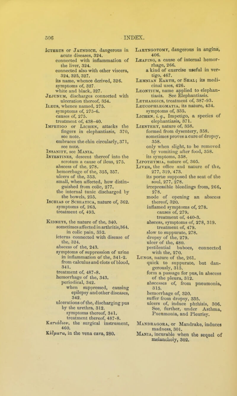 ICTBRUS or jAcnrDiCE, dangerous in acute diseases, 324. connected with inflammation of the liver, 324. connected also with other viscera, 324, 325, 327. its name, whence derived, 326. symptoms of, 327. white and black, 327. Jejunum, discharges connected with ulceration thereof, 354. Ileus, whence named, 275. symptoms of, 275-6. causes of, 275. treatment of, 438-40. Impetigo or Lichen, attacks the fingers in elephantiasis, 370, see note, embraces the chin circularly, 371, see note. Insanity, see Mania. Intestines, descent thereof into the scrotum a cause of ileus, 275. abscess of the, 278. hemorrhage of the, 355, 357. ulcers of the, 353. small, when affected, how distin- guished from colic, 277. the internal tunic discharged by the bowels, 255. IscHiAS or ScHiATicA, nature of, 362. symptoms of, 263. treatment of, 493. Kidneys, the nature of the, 340. sometimes affected in arthritis,364. in colic pain, 352. icterus connected with disease of the, 324. abscess of the, 243. symptoms of suppression of urine in inflammation of the, 341-2. from calculus and clots of blood, 341. treatment of, 487-8. hemorrhage of the, 343. periodical, 342. when suppressed, causing epilepsy and other diseases, 342. ulcerations of the, discharging pus by the urethra, 312. symptoms thereof, 341. treatment thereof, 487-8. KariaSiov, the surgical instrument, 460. KiSnuTu, in the vena cava, 280. Laryngotomy> dangerous in angina, 406. Leaping, a cause of internal hemor- rhage, 266. a kind of exercise useful in ver- tigo, 467. Lemnian Earth, or Seal; its medi- cinal uses, 426. Leontium, name applied to elephan- tiasis. See Elephantiasis. Lethargics, treatment of, 387-93. Leucophleomatia, its nature, 434. symptoms of, 335. Lichen, t. 9., Impetigo, a species of elephantiasis, 371. LiENTERY, nature of, 358. formed from dysenteiy, 358. sometimes proA-es a cure of dropsy, 358. only when slight, to be removed by vomiting after food, 358. its symptoms, 358. LiPOTHYMiA, nature of, 305. Liver, the office and nature of the, 277, 319, 473. its portae supposed the seat of the soul, 277, 278. irrepressible bleedings from, 266, 278. mode of opening an abscess tliereof, 320. inflamed symptoms of, 278. causes of, 279. treatment of, 440-3. abscess, symptoms of, 278, 319. treatment of, 479. slow to suppurate, 278. dropsy of the, 279. ulcer of the, 480. pestilential buboes, connected with the, 270. Lungs, nature of the, 261. quick to suppurate, but dan- gerously, 315. form a passage for pus, in abscess of the pleura, 312. abscesses of, from pneumonia, 315. hemorrhage of, 320. suffer from dropsy, 335. ulcers of, induce phthisis, 306. See, further, under Asthma, Pneumonia, and Pleurisy. Mandragora, or Mandrake, induces madness, 301. Mania, incurable when the sequel of melaackoiy, 302.