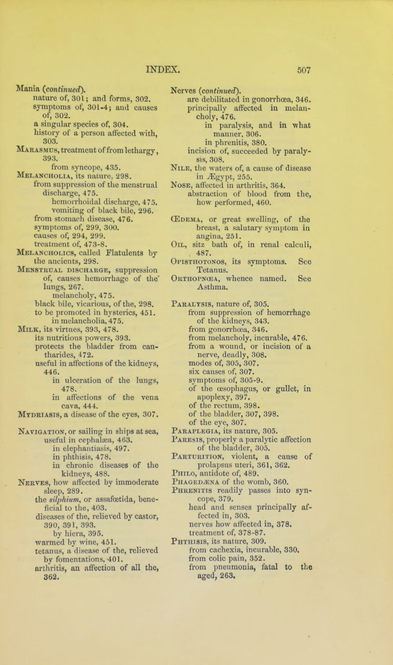 Mania (continued). nature of, 301; and forms, 302. symptoms of, 301-4; and causes of, 302. a singular species of, 304. history of a person affected with, 303. Marasmus, treatment of from lethargy, 393. from syncope, 435. Melancholia, its nature, 298. from suppression of the menstrual discharge, 475. hemorrhoidal discharge, 475. vomiting of black bile, 296. from stomach disease, 476. symptoms of, 299, 300. causes of, 294, 299. treatment of, 473-8. Melancholics, called Flatulents by the ancients, 29S. Menstrual discharge, suppression of, causes hemorrhage of the lungs, 267. melancholy, 475. hlack bile, vicarious, of the, 298. to be promoted in hystei-ics, 451. in melancholia, 475. Milk, its virtues, 393, 478. its nutritious powers, 393. protects the bladder from can- tharides, 472. useful in affections of the kidneys, 446. in ulceration of the lungs, 478. in affections of the vena cava, 444. Mydriasis, a disease of the eyes, 307. Navigation, or sailing in ships at sea, useful in cephala:a, 463. in elephantiasis, 497. in phthisis, 478. in chronic diseases of the kidneys, 488. Nerves, how affected by immoderate sleep, 289. the silphium, or assafoetida, bene- ficial to the, 403. diseases of the, relieved by castor, 390, 391, 393. by hiera, 395. warmed by wine, 451. tetanus, a disease of the, relieved by fomentations, 401, arthritis, an affection of all the, 362. Nerves (continued). are debilitated in gonorrhoea, 346. principally affected in melan- choly, 476. in paralysis, and in what manner, 306. in phrenitis, 380. incision of, succeeded by paraly- sis, 308. Nile, the waters of, a cause of disease in ^gypt, 255. Nose, affected in arthritis, 364. abstraction of blood from the, how performed, 460. CEdema, or great swelling, of the breast, a salutary symptom in angina, 251. Oil, sitz bath of, in renal calculi, 487. Opisthotonos, its symptoms. See Tetanus. Outhopncea, whence named. See Asthma. Paralysis, nature of, 305. from suppression of hemorrhage of the kidneys, 343. from gonorrhoea, 346. from melancholy, incurable, 476. from a wound, or incision of a nerve, deadly, 308. modes of, 305, 307. six causes of, 307. symptoms of, 305-9. of the cEsophagus, or gullet, in apoplexy, 397. of the rectum, 398. of the bladder, 307, 398. of the eye, 307. Paraplegia, its nature, 305. Paresis, properly a paralytic affection of the bladder, 305. Parturition, violent, a cause of prolajjsus uteri, 361, 362. Philo, antidote of, 489. Phaoedjena of the womb, 360. Phrenitis readily passes into syn- cope, 379. head and senses principally af- fected in, 303. nerves how affected in, 378. treatment of, 378-87. Phthisis, its nature, 309. from cachexia, incurable, 330. from colic pain, 352. from pneumonia, fatal to the aged, 263.