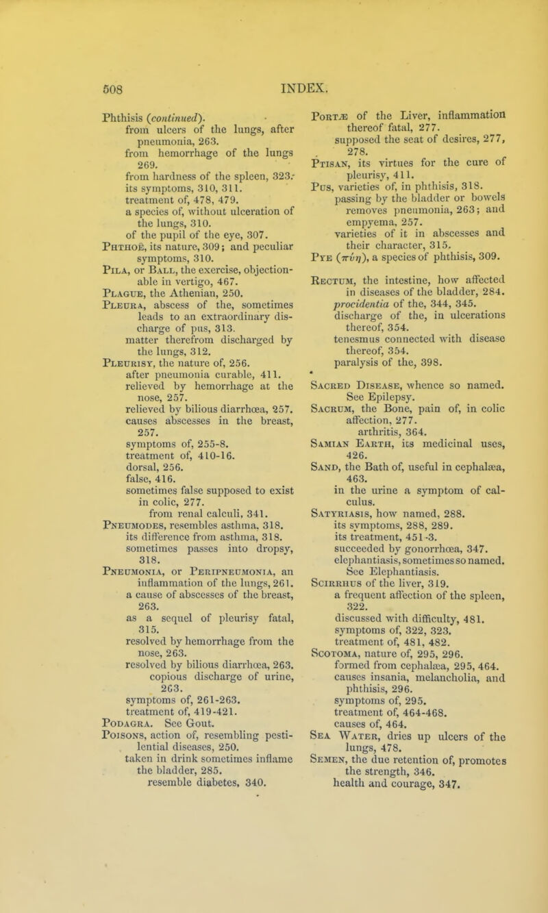 Phthisis {continued). from ulcers of the lungs, after pneumonia, 263. from hemorrhage of the lungs 269, from hardness of the spleen, 323.- its symptoms, 310, 311. treatment of, 478, 479. a species of, without ulceration of the lungs, 310. of the pupil of the eye, 307. Phthoe, its nature, 309; and peculiar symptoms, 310. PiLA, or Ball, the exercise, objection- able in vertigo, 467. Plague, the Athenian, 250. Pleura, abscess of the, sometimes leads to an extraordinary dis- charge of pus, 313. matter therefrom discharged by the lungs, 312. Pleurisy, the nature of, 256. after pneumonia curable, 411. relieved by hemorrhage at the nose, 257. relieved by bilious diarrhoea, 257. causes abscesses in the breast, 257. symptoms of, 255-8. treatment of, 410-16. dorsal, 256. false, 416. sometimes false supposed to exist in colic, 277. from renal calculi, 341. Pneumodes, resembles asthma. 318. its difference from asthma, 318. sometimes passes into dropsy, 318. Pneumonia, or Peripneumonia, an inflammation of the lungs, 261. a cause of abscesses of the breast, 263. as a sequel of pleurisy fatal, 315. resolved by hemorrhage from the nose, 263. resolved by bilious diarrhoea, 263. copious discharge of urine, 2C3, symptoms of, 261-263. treatment of, 419-421. Podagra. Sec Gout. Poisons, action of, resembling pesti- lential diseases, 250. taken in drink sometimes inflame the bladder, 285. resemble diabetes, 340. PoRT^ of the Liver, inflammation thereof fatal, 277. supposed the seat of desires, 277, 278. Ptisan, its virtues for the cure of pleurisy, 411. Pus, varieties of, in phthisis, 318. passing by the bladder or bowels removes })neumonia, 263; and empyema, 257. varieties of it in abscesses and their character, 315. Pye (jtvt)), a species of phthisis, 309. Rectum, the intestine, how affected in diseases of the bladder, 284. procidentia of the, 344, 345. discharge of the, in ulcerations thereof, 354. tenesmus connected with disease thereof, 354. paralysis of the, 398. Sacred Disease, whence so named. See Epilepsy. Sacrum, the Bone, pain of, in colic affection, 277. arthritis, 364, Samian Earth, its medicinal uses, 426. Sand, the Bath of, useful in cephalaja, 463, in the urine a symptom of cal- culus. Satyriasis, how named, 288. its symptoms, 288, 289. its treatment, 451 -3. succeeded by gonorrhoea, 347. elephantiasis, sometimes so named. See Elephantiasis. Scirrhus of the liver, 319, a frequent affection of the spleen, 322. discussed with difficulty, 481. symptoms of, 322, 323. treatment of, 481, 482. Scotoma, nature of, 295, 296. formed from cephalaia, 295, 464. causes insania, melancholia, and phthisis, 296. symptoms of, 295. treatment of, 464-468. causes of, 464. Sea Water, dries up ulcers of the lungs, 478. Semen, the due retention of, promotes the strength, 346. health and courage, 347.