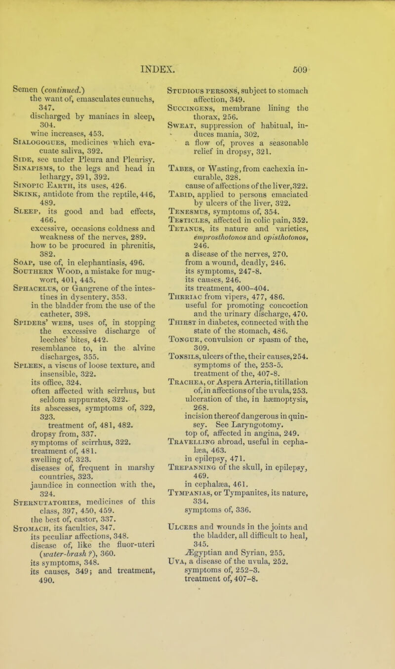 Semen (continued.') the want of, emasculates eunuchs, 347. discharged by maniacs in sleep, 304. wine increases, 453. SiALOGOGUES, medicines which eva- cuate saliva, 392. Side, see under Pleura and Pleui-isy, Sinapisms, to the legs and head in lethargy, 391, 392. SiNOPic Earth, its uses, 426. Skikk, antidote from the reptile, 446, 489. Sleep, its good and bad effects, 466. excessive, occasions coldness and weakness of the nerves, 289. how to be procured in phrenitis, 382. Soap, use of, in elephantiasis, 496. Southern Wood, a mistake for mug- wort, 401, 445. Sphacelus, or Gangrene of the intes- tines in dysentery. 353. in the bladder from the use of the catheter, 398. Spiders' wees, uses of, in stopping the excessive discharge of leeches' bites, 442. resemblance to, in the alvine discharges, 355. Spleen, a viscus of loose texture, and insensible, 322. its office, 324. often affected with scirrhus, but seldom suppurates, 322. its abscesses, symptoms of, 322, 323. treatment of, 481, 482. dropsy from, 337. symptoms of scirrhus, 322. treatment of, 481. swelling of, 323. diseases of, frequent in marshy countries, 323. jaundice in connection with the, 324. Sternutatories, medicines of this class, 397, 4.50, 459. the best of, castor, 337. Stomach, its faculties, 347. its peculiar affections, 348. disease of, like the fluor-uteri {water-brash ?), 360. its symptoms, 348. its causes, 349; and treatment, 490. Studious persons, subject to stomach affection, 349. SucciNGENS, membrane lining the thorax, 256. Sweat, suppression of habitual, in- duces mania, 302. a flow of, proves a seasonable relief in dropsy, 321. Tabes, or Wasting, from cachexia in- curable, 328. cause of affections of the liver,322. Tabid, applied to persons emaciated by ulcers of the liver, 322. Tenesmus, symptoms of, 354. Testicles, afl'ectcd in colic pain, 352. Tetanus, its nature and varieties, emprostholonos and opisthotonos, 246. a disease of the nerves, 270. from a wound, deadly, 246. its symptoms, 247-8. its causes, 246. its treatment, 400-404. Thkriac from vipers, 477, 486. useful for promoting concoction and the urinary discharge, 470. Thirst in diabetes, connected with the state of the stomach, 486. Tongue, convulsion or spasm of the, 309. Tonsils, ulcers of the, their causes, 2 54. symptoms of the, 253-5. treatment of the, 407-8. Trachea, or Aspera Arteria, titillation of, in affections of the uvula, 253. ulceration of the, in hjemoptysis, 268. incision thereof dangerous in quin- sey. See Laryngotomy. top of, affected in angina, 249. Travelling abroad, useful in cepha- liea, 463. in epilepsy, 471. Trepanning of the skull, in epilepsy, 469. in ccphaltea, 461. Tympanias, or Tympanites, its nature, 334. symptoms of, 336. Ulcers and wounds in the joints and the bladder, all difficult to heal, 345. Egyptian and Syrian, 255. UvA, a disease of the uvula, 252. symptoms of, 252-3. treatment of, 407-8.