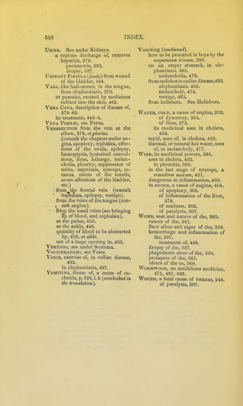 Ubine. See under Kidneys. a copious discharge of, removes hepatitis, 279. pneumonia, 263. dropsy, 337. Urinary Fistula {poiag) from wound of the bhulder, 344. Vari, like hail-stones, in the tongue, from elephantiasis, 370. or pustules, excited hy medicines rubbed into the skin, 462. Vena Cava, description of disease of, 279-82. its treatment, 443-4. Vena Port^; see Portte. Venesection from the vein at the elbow, 379, etpluries. (consult the chapters under an- gina, apoplexy, cephalsea, affec- tions of the uvula, epilepsy, hasmoptysis, hysterical convul- sions, ileus, lethargy, melan- cholia, pleurisy, suppression of urine, satyriasis, syncope, te- tanus, ulcers of the tonsils, acute affections of the bladder, etc.) . from tlje frontal vein (consult ' cephaljea, epilepsy, vertigo). fropi the veins of the tongue (con- « suh angina). frbm the nasal veins (see bringing up of blood, and cephakea). at the pubes, 450. at the ankle, 449. quantity of blood to be abstracted by, 458, et alibi. use of a large opening in, 405. Vertigo; see under Scotoma. Vociferation ; see Voice, Voice, exercise of, in coe'liac disease, 492. in elephantiasis, 497. Vomiting, disuse of, a cause of ca- chexia, p. 329,1.8 {overlooked in the translation). Vomiting (continued). how to be procured in boys by the unguentum irinuni, 399. on an empty stomach, in ele- phantiasis, 495. melancholia, 476. from radishes in coeliac disease,492. elephantiasis, 495. melancholy, 474. vertigo, 465. from hellebore. See Hellebore. Water, cold, a cause of angina, 252. of dysentery, 354. of ileus, 275. its medicinal uses in cholera, 434. tepid, uses of, in cholera, 435. thermal, or natural hot water, uses of, in melancholy, 477. Wine, its medicinal powers, 386. uses in cholera, 432. in phrenitis, 386. in the last stage of syncope, a reviediuin unicum, 431. dangerous in inflammation, 430. in excess, a cause of angina, 404. of apoplexy, 305. of inflammation of the liver, 278. of madness, 302. of paralysis, 307. Womb, seat and nature of the, 285. cancer of the, 361. fluor albus and niger of the, 359. hemorrhage and inflammation of the, 287. treatment of, 449. dropsy of the, 337. phagedajnic ulcer of the, 360. prolapsus of the, 361. ulcers of the os, 360. Wormwood, an antibilious medicine, 475, 497, 433. Wound, a fatal cause of tetanus, 246. of paralysis, 307.
