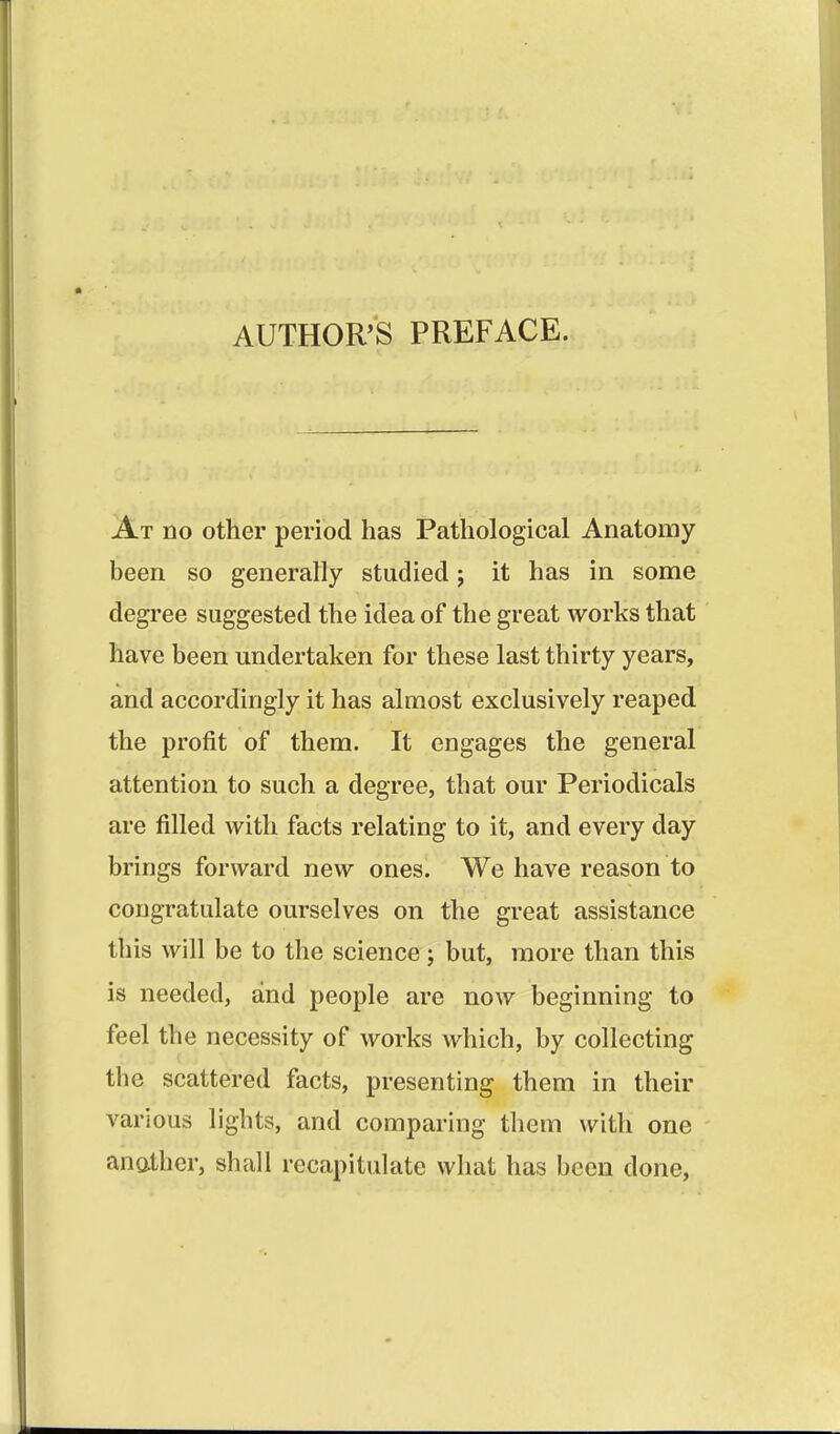 AUTHOR'S PREFACE. At no other period has Pathological Anatomy been so generally studied; it has in some degree suggested the idea of the great works that have been undertaken for these last thirty years, and accordingly it has almost exclusively reaped the profit of them. It engages the general attention to such a degree, that our Periodicals are filled with facts relating to it, and every day brings forward new ones. We have reason to congratulate ourselves on the great assistance this will be to the science j but, more than this is needed, and people are now beginning to feel the necessity of works which, by collecting the scattered facts, presenting them in their various lights, and comparing them with one anather, shall recapitulate what has been done.