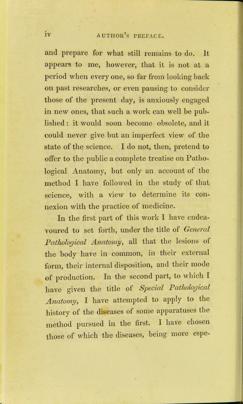 and prepare for what still remains to do. It appears to me, however, that it is not at a period when every one, so far from looking back on past researches, or even pausing to consider those of the present day, is anxiously engaged in new ones, that such a work can well be pub- lished : it would soon become obsolete, and it could never give but an imperfect view of the state of the science. I do not, then, pretend to offer to the public a complete treatise on Patho- logical Anatomy, but only an account of the method I have followed in the study of that science, with a view to determine its con- nexion with the practice of medicine. In the first part of this work I have endea- voured to set forth, under the title of General Fatlwlogical Anatomy^ all that the lesions of the body have in common, in their external form, their internal disposition, and their mode of production. In the second part, to which I have given the title of Special Pathological Anatomy, I have attempted to apply to the history of the diseases of some apparatuses the method pursued in the first. I have chosen those of which the diseases, being more espe-