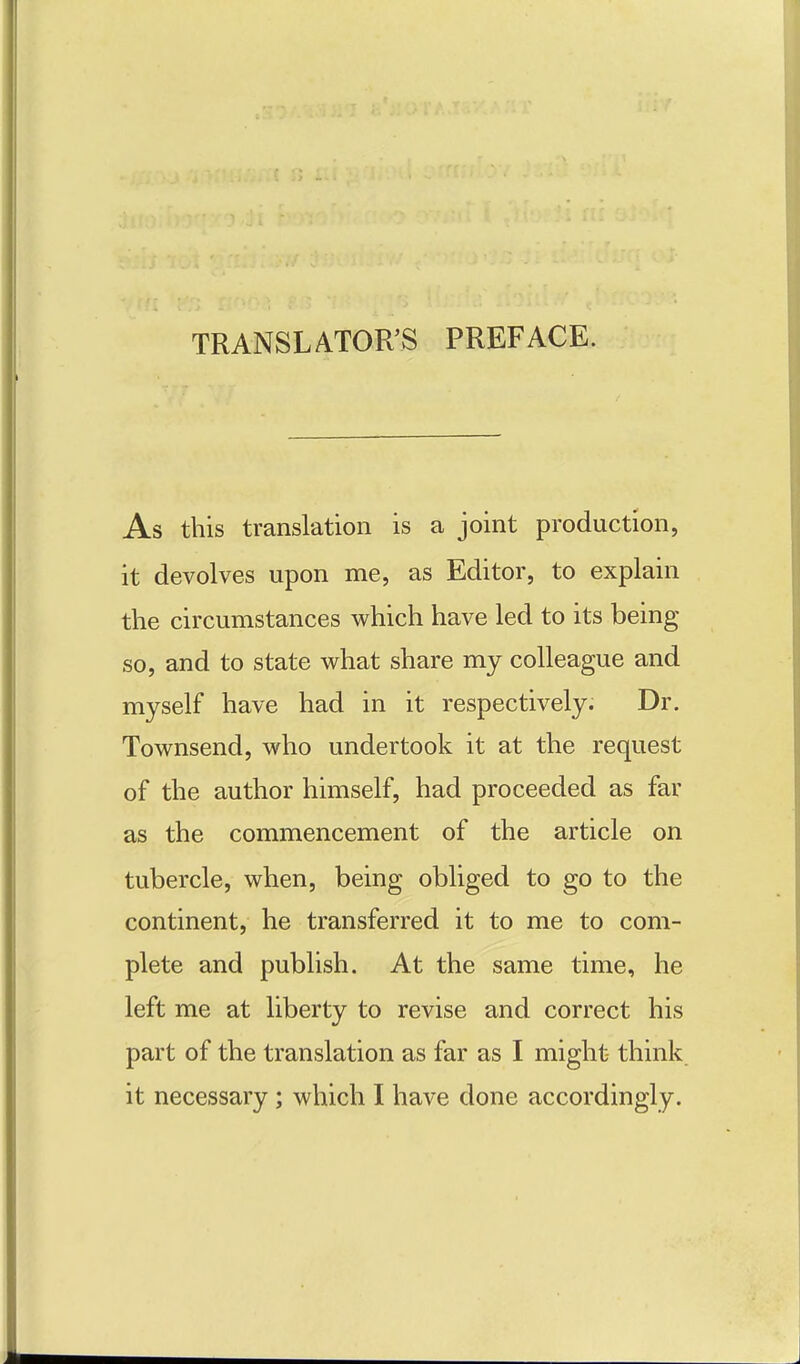 TRANSLATOR'S PREFACE. As this translation is a joint production, it devolves upon me, as Editor, to explain the circumstances which have led to its being so, and to state what share my colleague and myself have had in it respectively. Dr. Townsend, who undertook it at the request of the author himself, had proceeded as far as the commencement of the article on tubercle, when, being obliged to go to the continent, he transferred it to me to com- plete and publish. At the same time, he left me at liberty to revise and correct his part of the translation as far as I might think it necessary ; which I have done accordingly.