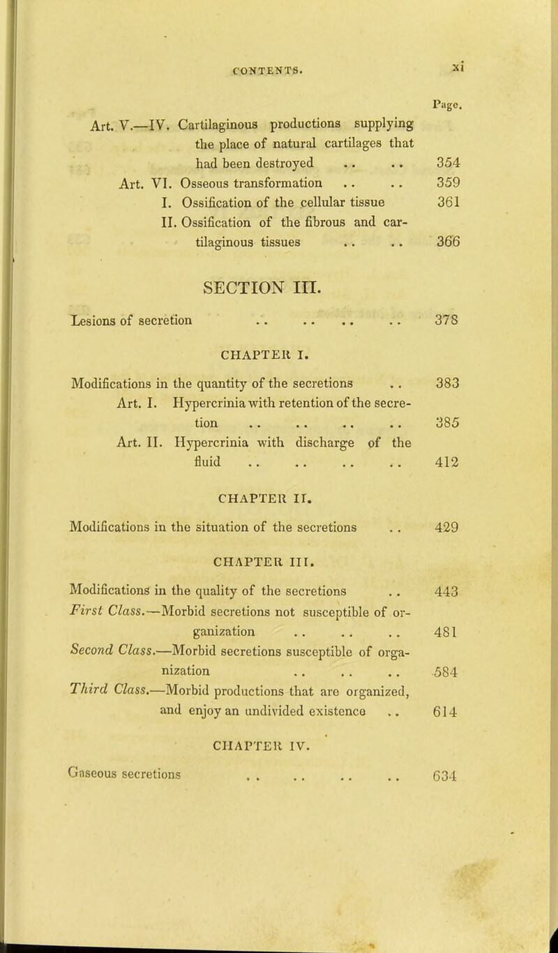 Page. Art. v.—IV. Cartilaginous productions supplying the place of natural cartilages that had been destroyed .. .. 354 Art. VI. Osseous transformation .. .. 359 I. Ossification of the cellular tissue 361 II. Ossification of the fibrous and car- tilaginous tissues .. .. 366 SECTION III. Lesions of secretion .. .. .. .. 378 CHAPTER I. Modifications in the quantity of the secretions .. 383 Art. I. Hypercrinia with retention of the secre- tion .. .. .. .. 385 Art. II. Hypercrinia with discharge of the fluid .. .. .. .. 412 CHAPTER ir. Modifications in the situation of the secretions .. 429 CHAPTER III. Modifications in the quality of the secretions .. 443 First Class.—Morbid secretions not susceptible of or- ganization .. .. .. 481 Second Class.—Morbid secretions susceptible of orga- nization .. . . .. 584 Third Class.—Morbid productions that are organized, and enjoy an undivided existence .. 614 CHAPTER IV. Giiseous secretions . . . . ,. ,. 634