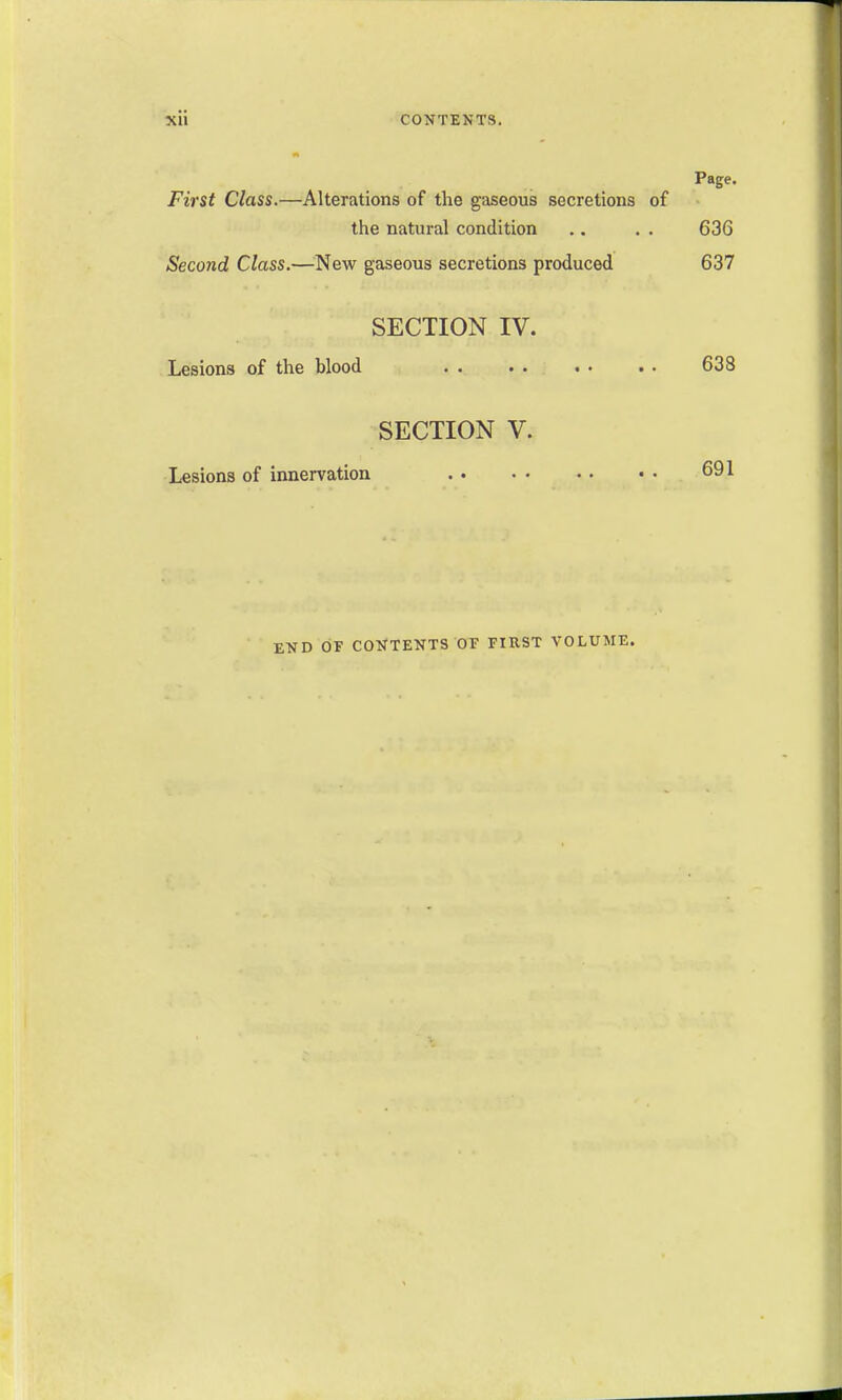 Xli CONTENTS. Page. First Class.—Alterations of the gaseous secretions of - tiie natural condition .. . . 636 Second Class.—^^New gaseous secretions produced 637 SECTION IV. Lesions of the blood 638 SECTION V. Lesions of innervation 691 END OF CONTENTS OF FIRST VOLUME.