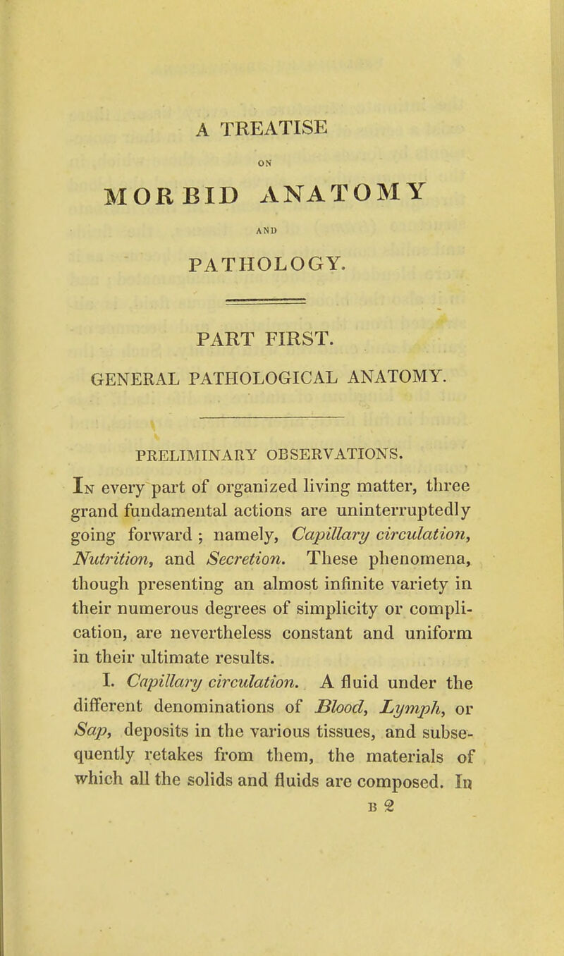 A TREATISE ON MORBID ANATOMY AND PATHOLOGY. PART FIRST. GENERAL PATHOLOGICAL ANATOMY. PRELIMINARY OBSERVATIONS. In every part of organized living matter, three grand fundamental actions are uninterruptedly- going forward ; namely, Capillary circulation^ Nutrition^ and Secretion. These phenomena, though presenting an almost infinite variety in their numerous degrees of simplicity or compli- cation, are nevertheless constant and uniform in their ultimate results. 1. Capillary circulation. A fluid under the different denominations of Blood, Lymph, or Sap, deposits in the various tissues, and subse- quently retakes from them, the materials of which all the solids and fluids are composed. In B 2