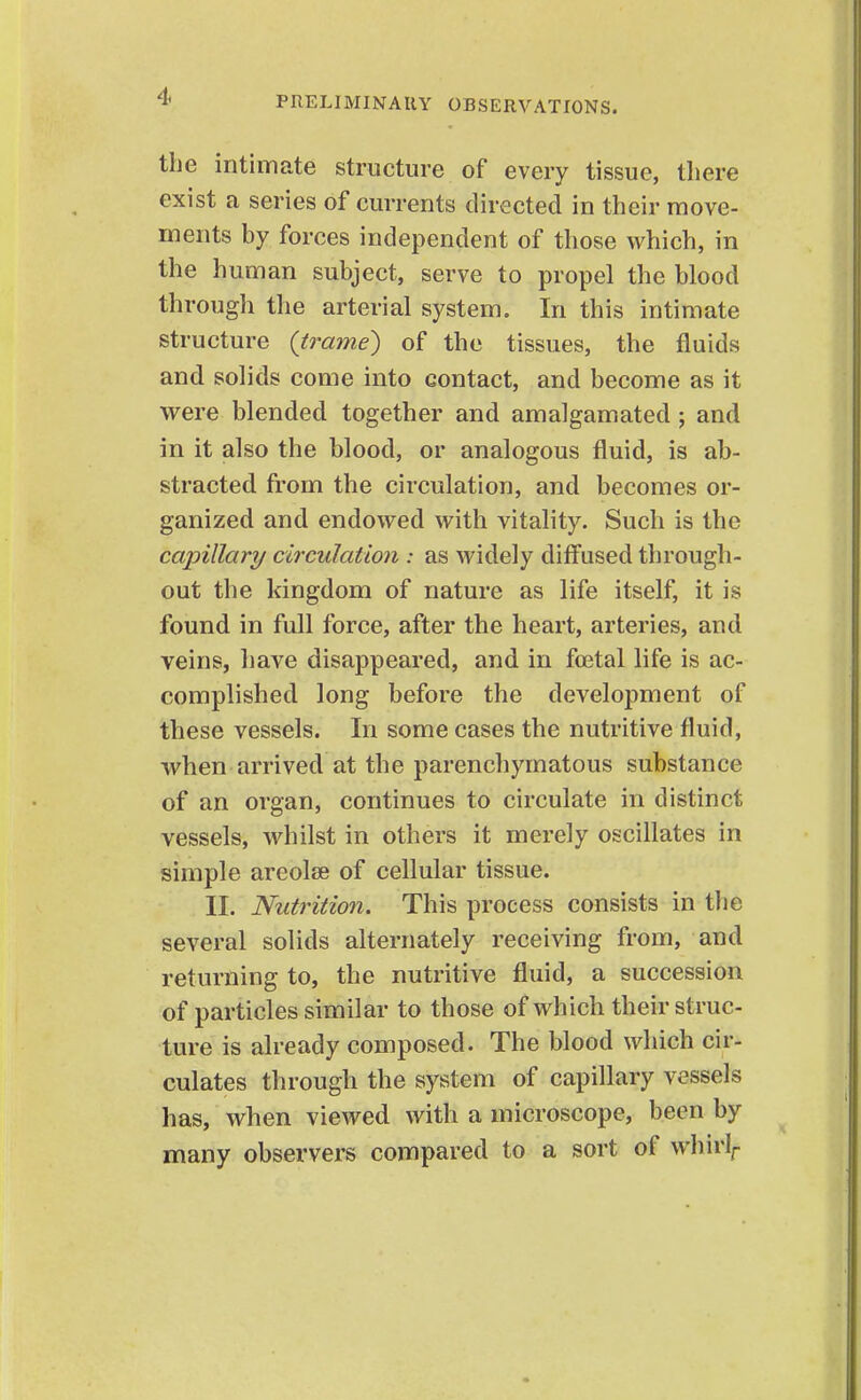 the intimate structure of every tissue, there exist a series of currents directed in their move- ments by forces independent of those which, in the human subject, serve to propel the blood through the arterial system. In this intimate structure {trame) of the tissues, the fluids and solids come into contact, and become as it were blended together and amalgamated ; and in it also the blood, or analogous fluid, is ab- stracted from the circulation, and becomes or- ganized and endowed with vitality. Such is the capillary circulat 'mi: as widely diffused through- out the kingdom of nature as life itself, it is found in full force, after the heart, arteries, and veins, have disappeared, and in foetal life is ac- complished long before the development of these vessels. In some cases the nutritive fluid, when arrived at the parenchymatous substance of an organ, continues to circulate in distinct vessels, whilst in others it merely oscillates in simple areolae of cellular tissue. II. Nutrition. This process consists in the several solids alternately receiving from, and returning to, the nutritive fluid, a succession of particles similar to those of which their struc- ture is already composed. The blood which cir- culates through the system of capillary vessels has, when viewed with a microscope, been by many observers compared to a sort of whirl^