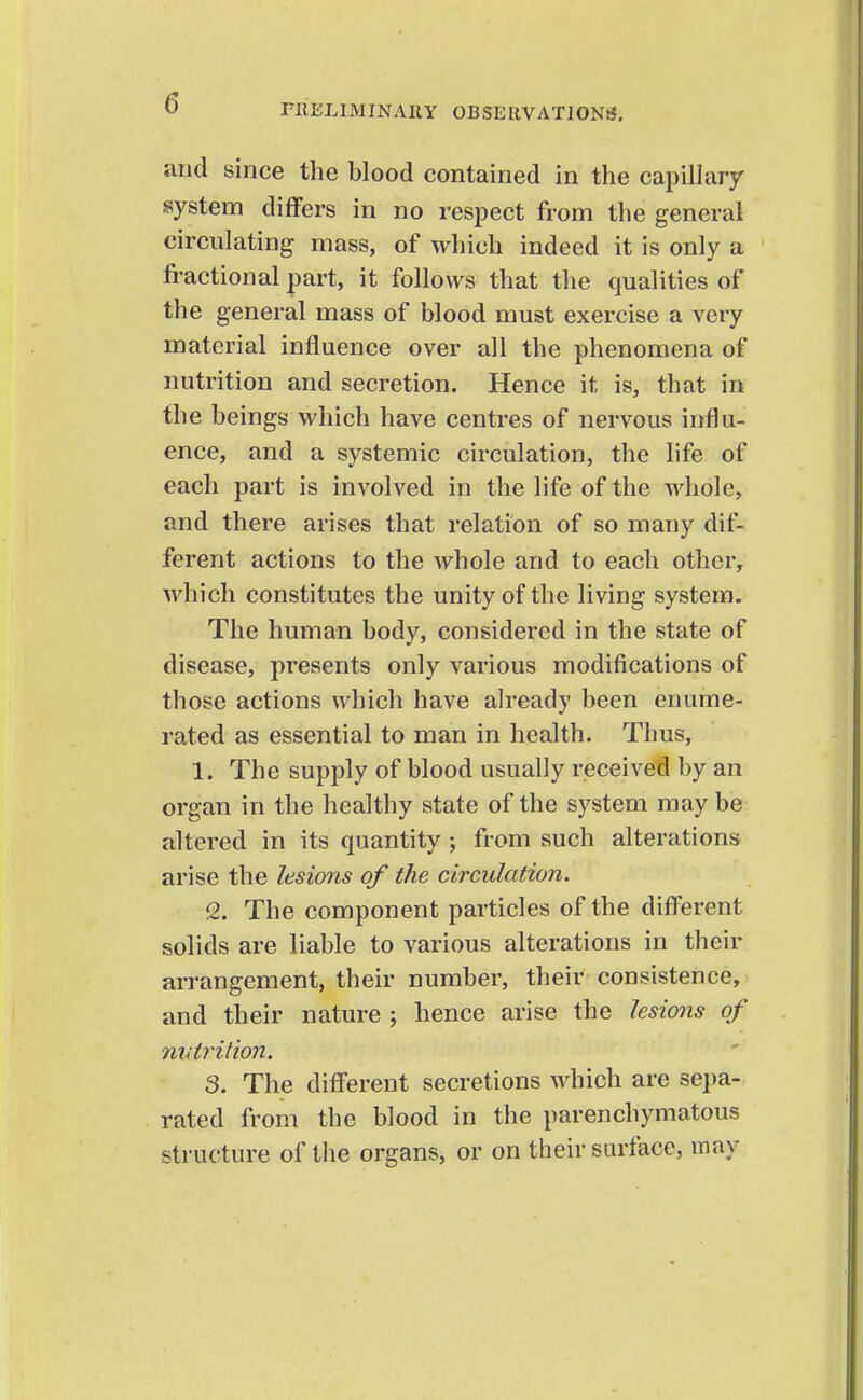 and since the blood contained in the capiUary system differs in no respect from the general circulating mass, of which indeed it is only a fi-actional part, it follows that tlie qualities of the general mass of blood must exercise a very material influence over all the phenomena of nutrition and secretion. Hence it is, that in the beings which have centres of nervous influ- ence, and a systemic circulation, the life of each part is involved in the life of the whole, and there arises that relation of so many dif- ferent actions to the whole and to each other, which constitutes the unity of the living system. The human body, considered in the state of disease, presents only various modifications of those actions which have already been enume- rated as essential to man in health. Thus, 1. The supply of blood usually received by an organ in the healthy state of the system may be altered in its quantity ; from such alterations arise the lesions of the circulation. <2. The component particles of the different solids are liable to various alterations in their arrangement, their number, their consistence, and their nature ; hence arise the lesions of niAtritioii. S. The different secretions which are sei)a- rated from the blood in the parenchymatous structure of the organs, or on their surface, may