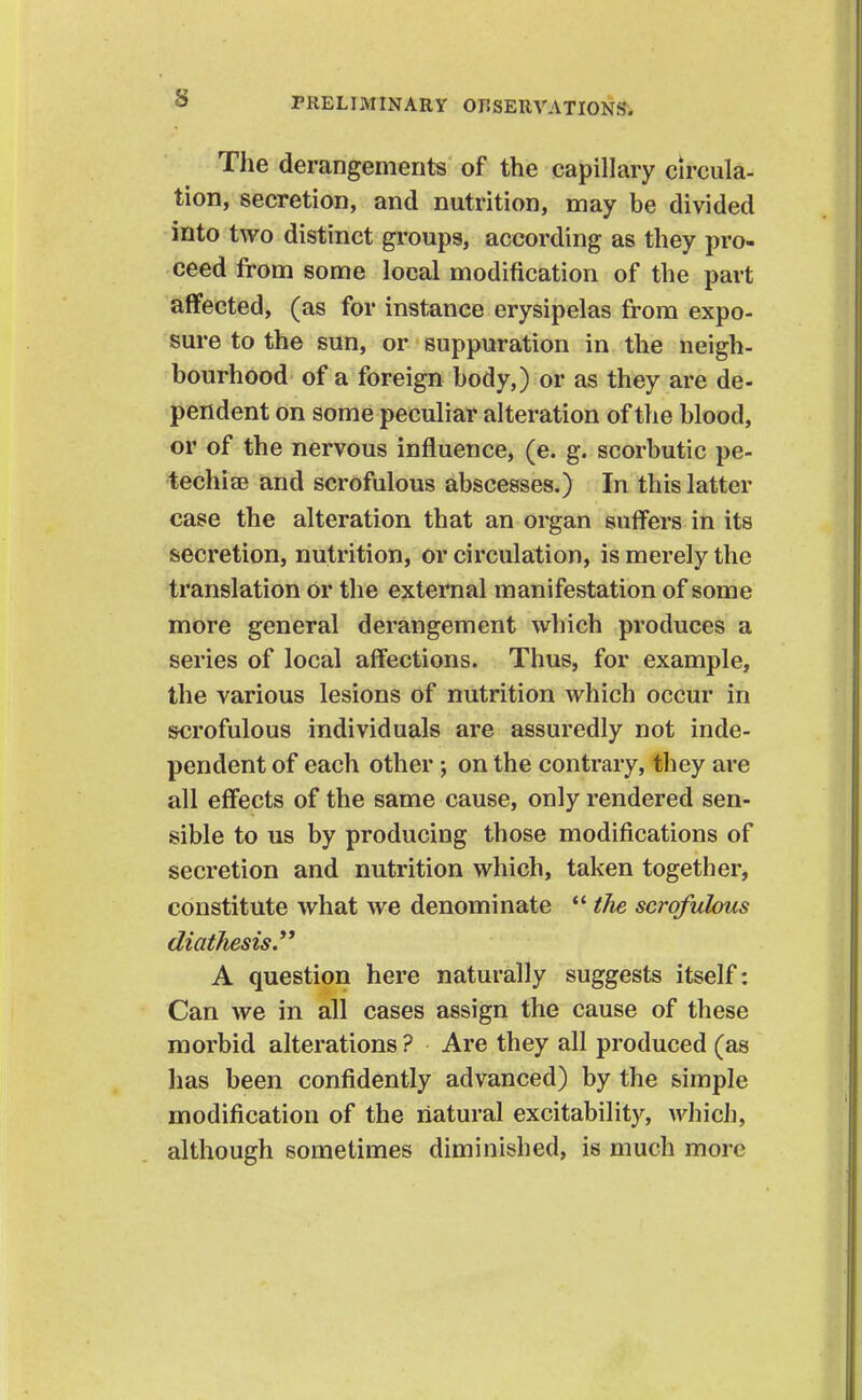 The derangements of the capillary circula- tion, secretion, and nutrition, may be divided into two distinct groups, according as they pro- ceed from some local modification of the part affected, (as for instance erysipelas from expo- sure to the sun, or suppuration in the neigh- bourhood of a foreign body,) or as they are de- pendent on some peculiar alteration of the blood, or of the nervous influence, (e. g. scorbutic pe- techise and scrofulous abscesses.) In this latter case the alteration that an organ suffers in its secretion, nutrition, or circulation, is merely the translation or the external manifestation of some more general derangement which produces a series of local affections. Thus, for example, the various lesions of nutrition which occur in scrofulous individuals are assuredly not inde- pendent of each other on the contrary, they are all effects of the same cause, only rendered sen- sible to us by producing those modifications of secretion and nutrition which, taken together, constitute what we denominate  the scrofulous diathesis A question here naturally suggests itself: Can we in all cases assign the cause of these morbid alterations ? Are they all produced (as has been confidently advanced) by the simple modification of the natural excitability, which, although sometimes diminished, is much more