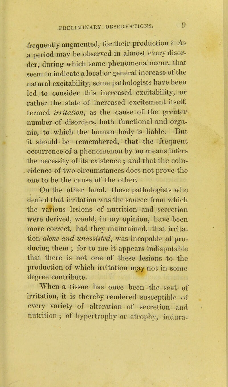 frequently augmented, for their production ? As a period may be observed in almost every disor- der, during which some phenomena occur, that seem to indicate a local or general increase of the natm-al excitability, some pathologists have been led to consider this increased excitability, or rather the state of increased excitement itself, termed irritation, as the cause of the greater number of disorders, both functional and orga- nic, to which the human body is liable. But it should be remembered, that the frequent occurrence of a phenomenon by no means infers -the necessity of its existence ; and that the coin- cidence of two circumstances does not prove the one to be the cause of the other. On the other hand, those pathologists who denied that irritation was the source from which the various lesions of nutrition and secretion were derived, would, in my opinion, have been more correct, had they maintained, that irrita- tion alone and unassisted, was incapable of pro- ducing them ; for to me it appears indisputable that there is not one of these lesions to the production of which irritation may not in some degree contribute. When a tissue has once been the seat of irritation, it is thereby rendered susceptible of every variety of alteration of secretion and nutrition ; of hypertrophy or atrophy, indura-