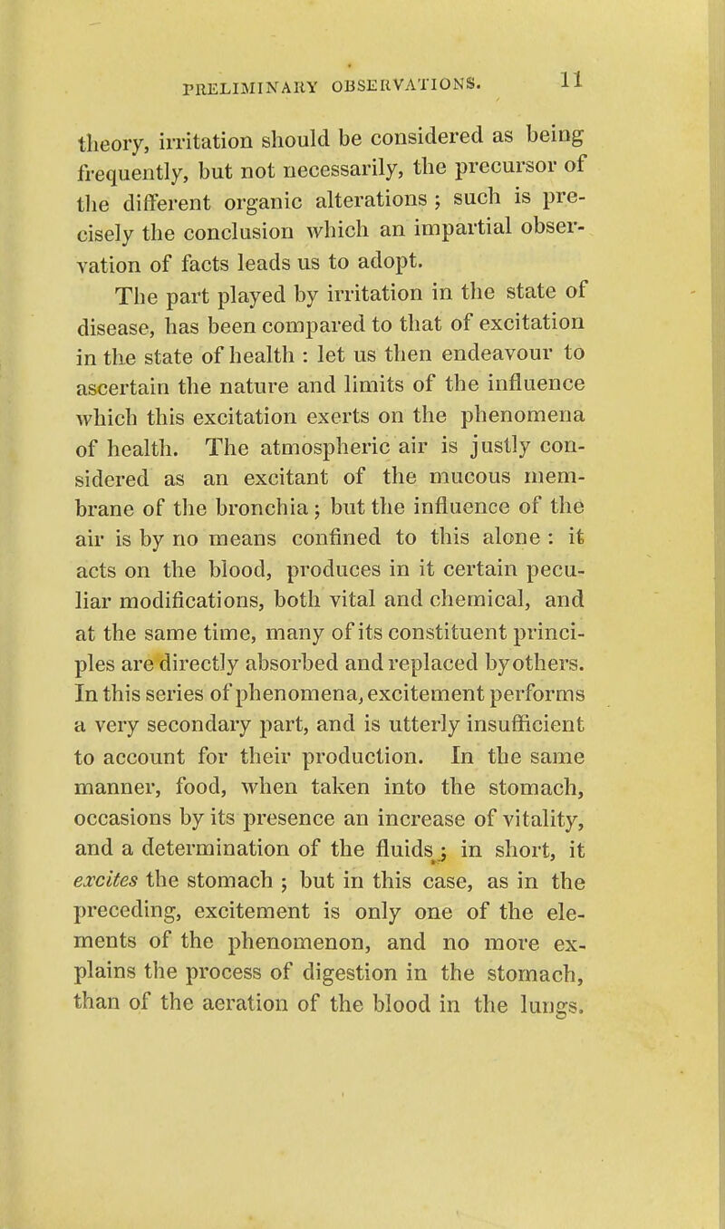 theory, irritation should be considered as being frequently, but not necessarily, the precursor of tlie different organic alterations such is pre- cisely the conclusion which an impartial obser- vation of facts leads us to adopt. The part played by irritation in the state of disease, has been compared to that of excitation in the state of health : let us then endeavour to ascertain the nature and limits of the influence which this excitation exerts on the phenomena of health. The atmospheric air is justly con- sidered as an excitant of the mucous mem- brane of the bronchia; but the influence of the air is by no means confined to this alone : it acts on the blood, produces in it certain pecu- liar modifications, both vital and chemical, and at the same time, many of its constituent princi- ples are directly absorbed and replaced by others. In this series of phenomena, excitement performs a very secondary part, and is utterly insufficient to account for their production. In the same manner, food, when taken into the stomach, occasions by its presence an increase of vitality, and a determination of the fluids^ in short, it excites the stomach ; but in this case, as in the preceding, excitement is only one of the ele- ments of the phenomenon, and no more ex- plains the process of digestion in the stomach, than of the aeration of the blood in the lunes.