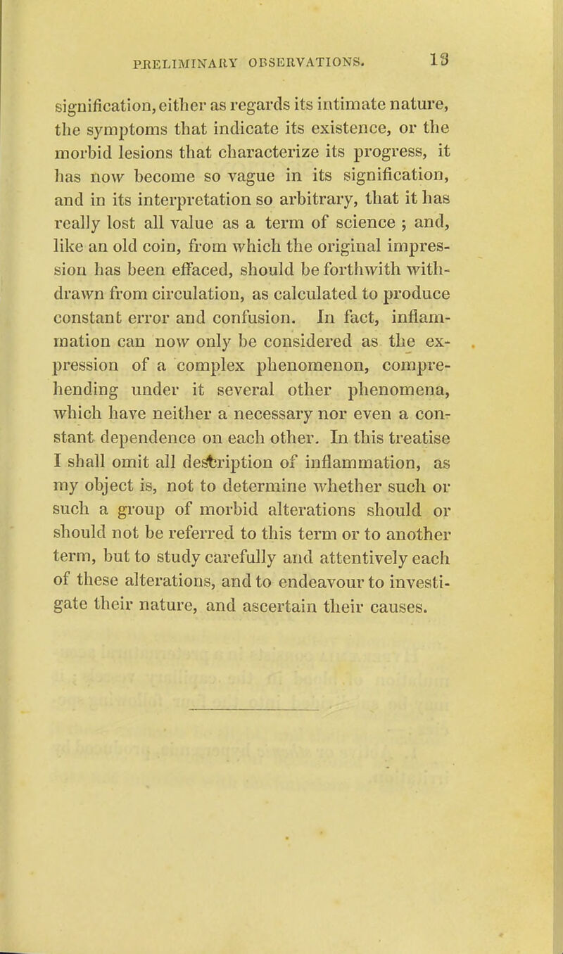 signification, either as regards its intimate nature, the symptoms that indicate its existence, or the morbid lesions that characterize its progress, it has now become so vague in its signification, and in its interpretation so arbitrary, that it has really lost all value as a term of science ; and, like an old coin, from which the original impres- sion has been effaced, should be forthwith with- drawn from circulation, as calculated to produce constant error and confusion. In fact, inflam- mation can now only be considered as the ex- pression of a complex phenomenon, compre- hending under it several other phenomena, Avhich have neither a necessary nor even a con- stant dependence on each other. In this treatise I shall omit all desbription of inflammation, as my object is, not to determine whether such or such a group of morbid alterations should or should not be referred to this term or to another term, but to study carefully and attentively each of these alterations, and to endeavour to investi- gate their nature, and ascertain their causes.