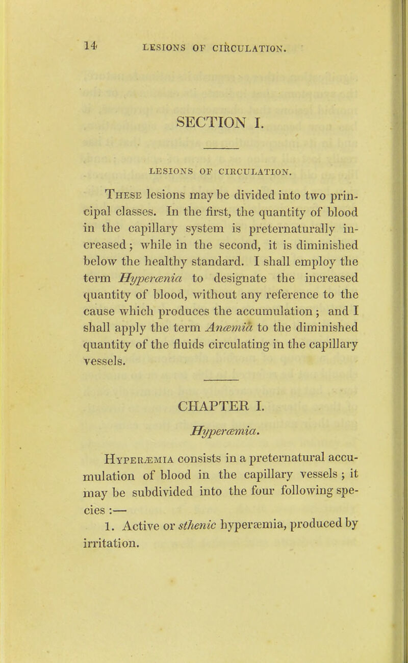 SECTION I. LESIONS OF CIRCULATION. These lesions maybe divided into two prin- cipal classes. In tbe first, the quantity of blood in the capillary system is preternaturally in- creased ; while in the second, it is diminished below the healthy standard. I shall employ the term Hypercenia to designate the increased quantity of blood, without any reference to the cause which produces the accumulation j and I shall apply the term Ancemia to the diminished quantity of the fluids circulating in the capillary vessels. CHAPTER I. HypercBmia. HypervEMIa consists in a preternatural accu- mulation of blood in the capillary vessels ; it may be subdivided into the four following spe- cies :— 1. Active or sthenic hyperaemia, produced by irritation.